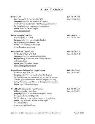  
                                        4.  DENTAL CLINICS 
    
    
Culture Link                                                               Tel: 416‐588‐6288 
   2340 Dundas St. W., Ste. 301, M6P 4A9                                   Fax: 416‐588‐2435 
   Languages: Services are provided in English.   
   Interpreters are available for other languages if required. 
   Services: Settlement programs for newcomers. 
   Hours: Mon‐Fri 9:00am‐5:00pm. 
   www.culturelink.net 
    
Dental Emergency Service                                                   Tel: 416‐485‐7121 
   1650 Yonge St., M4T 2A2                                                 Fax: 416‐485‐4394 
   Languages: Services are offered in English. 
   Services: Emergency Dental Care. 
   Hours: Mon‐Sun 8:00am‐midnight. 
  www.dentalemergency.com 
 
Etobicoke Civic Centre Clinic                                              Tel: 416‐338‐1517 
   399 The West Mall, M9C 2Y2                                              Fax: 416‐392‐7102 
   Languages: Services are offered in English. 
   Services: Drop‐in clinic for birth control services  
   and dental clinics. 
   Hours: Mon‐Fri 1:00pm‐5:00pm. 
   www.torontopublichealth.ca  
    
George Brown College‐Casa Loma Campus                                      Tel: 416‐415‐4547 
   175 Kendal Ave. M5R 1M3                                                 Fax: 416‐415‐4641 
  Languages: Services are mainly offered in English. 
  Services: Provide low cost dental services for low income  
  children, youth and seniors.  Services are provided only 
  during the school year.  Not open during summer months. 
  Hours: Mon‐Fri 7:30am‐6:00pm. 
 
New Heights Community Health Centres                                       Tel: 416‐787‐1661 
   12 Flemington Rd., M6A 2N4                                              Fax: 416‐787‐3761 
   Languages: Services are offered in English, Italian,  
   Portuguese, Somali and Spanish. 
   Services: Primary care, health promotion, dental clinic. 
   Hours: Mon, Wed and Thurs 8:30am‐8:30pm/ 
   Fri 8:30am‐5:00pm. 
   www.newheightshealth.org 
 


Developed by: Diversity, Equity and Stakeholder Outreach Department                Page 25 of 120 
                                                                                                      
 