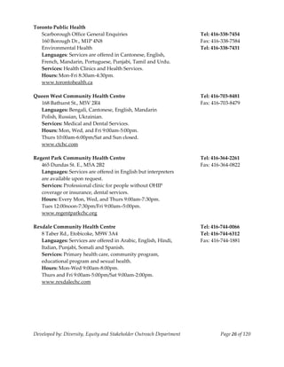  
Toronto Public Health 
   Scarborough Office General Enquiries                                    Tel: 416‐338‐7454 
   160 Borough Dr., M1P 4N8                                                Fax: 416‐338‐7584 
   Environmental Health                                                    Tel: 416‐338‐7431 
   Languages: Services are offered in Cantonese, English, 
   French, Mandarin, Portuguese, Punjabi, Tamil and Urdu. 
   Services: Health Clinics and Health Services. 
   Hours: Mon‐Fri 8:30am‐4:30pm. 
  www.torontohealth.ca 
 
Queen West Community Health Centre                                         Tel: 416‐703‐8481  
  168 Bathurst St., M5V 2R4                                                Fax: 416‐703‐8479 
  Languages: Bengali, Cantonese, English, Mandarin                      
  Polish, Russian, Ukrainian. 
  Services: Medical and Dental Services. 
  Hours: Mon, Wed, and Fri 9:00am‐5:00pm. 
  Thurs 10:00am‐6:00pm/Sat and Sun closed. 
  www.ctchc.com 
 
Regent Park Community Health Centre                                        Tel: 416‐364‐2261 
   465 Dundas St. E., M5A 2B2                                              Fax: 416‐364‐0822 
   Languages: Services are offered in English but interpreters 
   are available upon request. 
   Services: Professional clinic for people without OHIP  
   coverage or insurance, dental services. 
   Hours: Every Mon, Wed, and Thurs 9:00am‐7:30pm. 
   Tues 12:00noon‐7:30pm/Fri 9:00am–5:00pm. 
  www.regentparkchc.org 
 
Rexdale Community Health Centre                                            Tel: 416‐744‐0066 
   8 Taber Rd., Etobicoke, M9W 3A4                                         Tel: 416‐744‐6312 
   Languages: Services are offered in Arabic, English, Hindi,              Fax: 416‐744‐1881 
   Italian, Punjabi, Somali and Spanish.                                
   Services: Primary health care, community program, 
   educational program and sexual health. 
   Hours: Mon‐Wed 9:00am‐8:00pm. 
   Thurs and Fri 9:00am‐5:00pm/Sat 9:00am‐2:00pm. 
   www.rexdalechc.com 




Developed by: Diversity, Equity and Stakeholder Outreach Department                 Page 26 of 120 
                                                                                                       
 