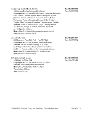  
Scarborough Dental Health Services                                     Tel: 416‐338‐7442 
   160 Borough Dr., Scarborough Civic Centre                           Fax: 416‐338‐7584 
   Languages: Services are offered in Arabic, Cantonese, Ethiopian, 
   Farsi, French, German, Hebrew, Hindi, Hungarian, Italian,  
   Japanese, Korean, Lithuanian, Mandarin, Persian, Polish, 
   Portuguese, Punjabi, Romanian, Russian, Serbo‐Croatian, 
   Tagalog, Thai, Tsoi‐shan, Ukrainian, Vietnamese and Yiddish. 
   Services: Dental examination and x‐rays, cleaning of teeth 
   and dentures, fillings, extraction, root canal treatment,  
   new and partial dentures. 
   Hours: Mon‐Fri 8:00am‐4:00pm, appointment required. 
   www.toronto.ca/health/dental 
    
Urban Dental Clinic                                                    Tel: 416‐289‐4349 
   3000 Lawrence Ave., Bldg A., 2   nd Flr., M1P 2V1                   Fax: 416‐338‐7584 
   Languages: Services are provided mainly in English. 
   Services: For low income adults up to 65 years  
   (including youth not in school) who are residents of 
   the City of Toronto and in need of emergency treatment.  
   Hours: Mon‐Fri 8:00am‐4:00pm (by appointment). 
   www.toronto.ca/health/dental 
    
York Community Services                                                Tel: 416‐653‐5400 
   1651 Keele St., M6M 3W2                                             Fax: 416‐657‐3622 
   Languages: Services are mainly offered in English. 
   Services: Health and community services. 
   Hours: Mon, Wed and Fri 9:00am‐5:00pm. 
   Thurs 9:00am‐8:00pm. 
  www.unisonhcs.org 




Developed by: Diversity, Equity and Stakeholder Outreach Department            Page 27 of 120 
                                                                                                  
 