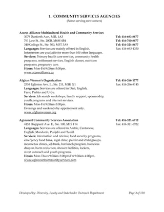  
                           1.  COMMUNITY SERVICES AGENCIES 
                                         (Some serving newcomers) 
     
     
    Access Alliance Multicultural Health and Community Services             
      3079 Danforth Ave., M1L 1A3                                              Tel: 416‐693‐8677 
      761 Jane St., Ste. 200B, M6M 4B4                                         Tel: 416‐760‐8677 
      340 College St., Ste. 500, M5T 3A9                                       Tel: 416‐324‐8677 
      Languages: Services are mainly offered in English.                       Fax: 416‐693‐1330 
      Interpreters are available for more than 100 other languages. 
      Services: Primary health care services, community health  
      programs, settlement services, English classes, nutrition  
      programs, pregnancy care. 
      Hours: Mon‐Fri 9:00am‐5:00pm. 
      www.accessalliance.ca 
        
    Afghan Women’s Organization                                                Tel: 416‐266‐1777 
       2555 Eglinton Ave. E., Ste. 211, M1K 5J1                                Fax: 416‐266‐8145 
       Languages: Services are offered in Dari, English, 
       Farsi, Pashto and Urdu. 
       Services: Job search workshops, family support, sponsorship, 
       youth programs and internet services. 
       Hours: Mon‐Fri 9:00am‐5:00pm. 
       Evenings and weekends by appointment only. 
       www.afghanwomen.org 
 
    Agincourt Community Services Association                                   Tel: 416‐321‐6912 
       4155 Sheppard Ave. E., Ste. 100, M1S 1T4                                Fax: 416‐321‐6922 
       Languages: Services are offered in Arabic, Cantonese, 
       English, Mandarin, Punjabi and Tamil. 
       Services: Information and referral, food security programs, 
       emergency food bank, legal clinic, parent and child groups, 
       income tax clinics, job bank, hot lunch program, homeless 
       drop‐in, harm reduction, shower facilities, lockers, 
       street outreach and youth programs. 
       Hours: Mon‐Thurs 9:00am‐5:00pm/Fri 9:00am‐4:00pm. 
       www.agincourtcommunityservices.com 
 




    Developed by: Diversity, Equity and Stakeholder Outreach Department                  Page 3 of 120 
                                                                                                           
 
