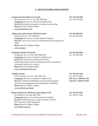  
                               6.  HEALTH ORGANIZATIONS 
 
 
Acupuncture Foundation of Canada                                         Tel: 416‐752‐3988 
    2131 Lawrence Ave. E., Ste. 204, M1R 5G4                             Fax: 416‐752‐4398 
    Languages: Services are offered in English only. 
    Services: Education programs in acupuncture, funding. 
    Hours: Mon‐Fri 9:00am‐4:30pm. 
    www.afcinstitutes.com 
     
Alliance for South Asians AIDS Prevention                                Tel: 416‐599‐2727 
    20 Carlton St. Ste. 126, M5B 2H5                                     Fax: 416‐599‐6011 
    Languages: Services are mainly offered in English. 
    Services:  Services for anyone with/interested in learning about  
    AIDS. 
    Hours: Mon‐Fri 10:00am‐5:00pm. 
    www.asaap.ca 
     
Alzheimer Society of Toronto                                             Tel: 416‐322‐6560 
    20 Eglinton Ave. W., Ste. 1600, M4R 1K8                              Fax: 416‐322‐6656 
    Languages: Services are offered in English only. 
    Services: Workshop for families and friends, 
    public information session, fundraising events, educational 
    training for health care workers. 
    Hours: Mon‐Fri 9:00am‐5:00pm. 
    www.alzheimertoronto.org 
     
Arthritis Society                                                        Tel: 416‐979‐7228 
    393 University Ave., Ste. 1700, M5G 1E6                              Fax: 416‐979‐8366 
    Languages: Services are offered in English only.                     Info Line: 1‐800‐321‐1433 
    Services: Arthritis rehabilitation and education program,            Toll‐Free: 1‐800‐321‐1433 
    chronic pain management and management workshops. 
    Hours: Mon‐Fri 9:00am‐5:00pm. 
    www.arthritis.ca/ontario                                              
     
Black Coalition for AIDS Prevention (Black CAP)                          Tel: 416‐977‐9955 
    20 Victoria St., Ste. 424, M5C 2N8                                   Fax: 416‐977‐7664 
    Languages: Services are offered mainly in English. 
    Services: AIDS prevention, support to those at risk of  
    HIV infections. LGBT settlement. 
    Hours: Mon‐Fri 9:00am‐5:00pm. 
    www.black‐cap.com 
     


Developed by: Diversity, Equity and Stakeholder Outreach Department              Page 31 of 120 
                                                                                                    
 