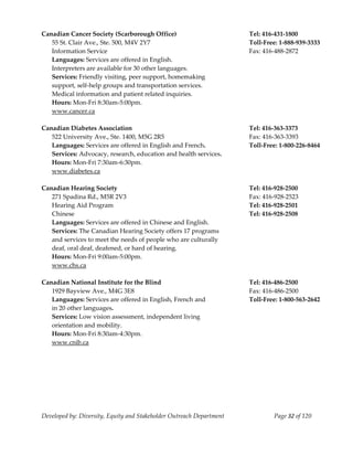  
Canadian Cancer Society (Scarborough Office)                           Tel: 416‐431‐1800 
   55 St. Clair Ave., Ste. 500, M4V 2Y7                                Toll‐Free: 1‐888‐939‐3333 
   Information Service                                                 Fax: 416‐488‐2872 
   Languages: Services are offered in English.                          
   Interpreters are available for 30 other languages. 
   Services: Friendly visiting, peer support, homemaking                
   support, self‐help groups and transportation services. 
   Medical information and patient related inquiries.                   
   Hours: Mon‐Fri 8:30am‐5:00pm.                                        
   www.cancer.ca 
    
Canadian Diabetes Association                                          Tel: 416‐363‐3373 
   522 University Ave., Ste. 1400, M5G 2R5                             Fax: 416‐363‐3393 
   Languages: Services are offered in English and French.              Toll‐Free: 1‐800‐226‐8464 
   Services: Advocacy, research, education and health services. 
   Hours: Mon‐Fri 7:30am‐6:30pm. 
   www.diabetes.ca 
    
Canadian Hearing Society                                               Tel: 416‐928‐2500 
   271 Spadina Rd., M5R 2V3                                            Fax: 416‐928‐2523 
   Hearing Aid Program                                                 Tel: 416‐928‐2501  
   Chinese                                                             Tel: 416‐928‐2508 
   Languages: Services are offered in Chinese and English.              
  Services: The Canadian Hearing Society offers 17 programs  
  and services to meet the needs of people who are culturally 
  deaf, oral deaf, deafened, or hard of hearing. 
  Hours: Mon‐Fri 9:00am‐5:00pm. 
   www.chs.ca 
    
Canadian National Institute for the Blind                              Tel: 416‐486‐2500 
   1929 Bayview Ave., M4G 3E8                                          Fax: 416‐486‐2500 
   Languages: Services are offered in English, French and              Toll‐Free: 1‐800‐563‐2642 
   in 20 other languages.                                               
   Services: Low vision assessment, independent living 
   orientation and mobility. 
   Hours: Mon‐Fri 8:30am‐4:30pm. 
   www.cnib.ca 
    




Developed by: Diversity, Equity and Stakeholder Outreach Department             Page 32 of 120 
                                                                                                     
 