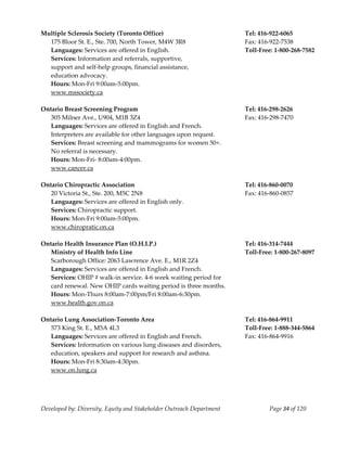  
Multiple Sclerosis Society (Toronto Office)                            Tel: 416‐922‐6065 
   175 Bloor St. E., Ste. 700, North Tower, M4W 3R8                    Fax: 416‐922‐7538 
   Languages: Services are offered in English.                         Toll‐Free: 1‐800‐268‐7582 
   Services: Information and referrals, supportive,  
   support and self‐help groups, financial assistance,  
   education advocacy. 
   Hours: Mon‐Fri 9:00am‐5:00pm. 
   www.mssociety.ca 
    
Ontario Breast Screening Program                                       Tel: 416‐298‐2626 
   305 Milner Ave., U904, M1B 3Z4                                      Fax: 416‐298‐7470 
   Languages: Services are offered in English and French. 
   Interpreters are available for other languages upon request. 
   Services: Breast screening and mammograms for women 50+. 
   No referral is necessary. 
   Hours: Mon‐Fri‐ 8:00am‐4:00pm. 
   www.cancer.ca 
    
Ontario Chiropractic Association                                       Tel: 416‐860‐0070 
   20 Victoria St., Ste. 200, M5C 2N8                                  Fax: 416‐860‐0857 
   Languages: Services are offered in English only. 
   Services: Chiropractic support. 
   Hours: Mon‐Fri 9:00am‐5:00pm. 
   www.chiropratic.on.ca  
    
Ontario Health Insurance Plan (O.H.I.P.)                               Tel: 416‐314‐7444 
  Ministry of Health Info Line                                         Toll‐Free: 1‐800‐267‐8097 
  Scarborough Office: 2063 Lawrence Ave. E., M1R 2Z4  
  Languages: Services are offered in English and French. 
   Services: OHIP # walk‐in service. 4‐6 week waiting period for 
   card renewal. New OHIP cards waiting period is three months. 
  Hours: Mon‐Thurs 8:00am‐7:00pm/Fri 8:00am‐6:30pm. 
  www.health.gov.on.ca 
 
Ontario Lung Association‐Toronto Area                                  Tel: 416‐864‐9911 
   573 King St. E., M5A 4L3                                            Toll‐Free: 1‐888‐344‐5864 
   Languages: Services are offered in English and French.              Fax: 416‐864‐9916 
   Services: Information on various lung diseases and disorders, 
   education, speakers and support for research and asthma. 
   Hours: Mon‐Fri 8:30am‐4:30pm. 
   www.on.lung.ca 
    



Developed by: Diversity, Equity and Stakeholder Outreach Department            Page 34 of 120 
                                                                                                     
 