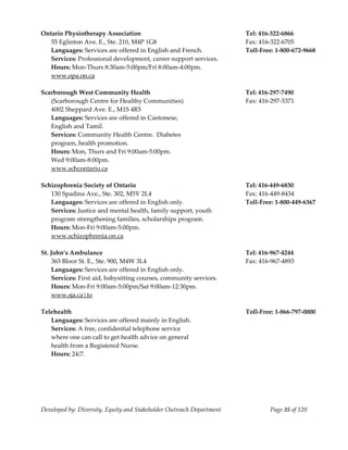  
Ontario Physiotherapy Association                                      Tel: 416‐322‐6866 
    55 Eglinton Ave. E., Ste. 210, M4P 1G8                             Fax: 416‐322‐6705 
    Languages: Services are offered in English and French.             Toll‐Free: 1‐800‐672‐9668 
    Services: Professional development, career support services. 
    Hours: Mon‐Thurs 8:30am‐5:00pm/Fri 8:00am‐4:00pm. 
    www.opa.on.ca 
     
Scarborough West Community Health                                      Tel: 416‐297‐7490 
  (Scarborough Centre for Healthy Communities)                         Fax: 416‐297‐5371 
  4002 Sheppard Ave. E., M1S 4R5                                        
  Languages: Services are offered in Cantonese,  
  English and Tamil. 
  Services: Community Health Centre.  Diabetes 
  program, health promotion. 
  Hours: Mon, Thurs and Fri 9:00am‐5:00pm. 
  Wed 9:00am‐8:00pm. 
  www.schcontario.ca 
 
Schizophrenia Society of Ontario                                       Tel: 416‐449‐6830 
    130 Spadina Ave., Ste. 302, M5V 2L4                                Fax: 416‐449‐8434 
    Languages: Services are offered in English only.                   Toll‐Free: 1‐800‐449‐6367 
    Services: Justice and mental health, family support, youth  
    program strengthening families, scholarships program. 
    Hours: Mon‐Fri 9:00am‐5:00pm. 
    www.schizophrenia.on.ca  
     
St. John’s Ambulance                                                   Tel: 416‐967‐4244 
    365 Bloor St. E., Ste. 900, M4W 3L4                                Fax: 416‐967‐4893 
    Languages: Services are offered in English only. 
    Services: First aid, babysitting courses, community services. 
    Hours: Mon‐Fri 9:00am‐5:00pm/Sat 9:00am‐12:30pm. 
    www.sja.cato 
     
Telehealth                                                             Toll‐Free: 1‐866‐797‐0000 
    Languages: Services are offered mainly in English. 
    Services: A free, confidential telephone service 
    where one can call to get health advice on general 
    health from a Registered Nurse. 
    Hours: 24/7. 
     




Developed by: Diversity, Equity and Stakeholder Outreach Department            Page 35 of 120 
                                                                                                     
 