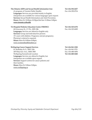  
The Ontario AIDS and Sexual Health Information Line                    Tel: 416‐392‐2437 
    (A program of Toronto Public Health)                               Fax: 416‐392‐0716 
    Languages: Services are provided mainly in English,  
    interpreters are available for various languages upon request. 
    Services: Sexual Health Information and Aids Prevention. 
    Hours: Mon‐Fri 10:00am‐10:30pm/Sat‐Sun 11:00am‐3:00pm. 
    www.toronto.ca/health 
     
Tri‐Hospital Diabetes Education Centre (TRIDEC)                        Tel: 416‐323‐6170 
    60 Grosvenor St., 2nd Flr., M5S 1B6                                Fax: 416‐323‐6085 
    Languages: Services are offered in English only. 
    Services: Group and individual for persons 
    15+ years with diabetes. Pregnancy and pre‐pregnancy. 
    Physician’s referral is required. 
    Hours: Mon‐Fri 8:00am‐4:00pm. 
    www.womenshealthmatters.ca 
     
Wellspring Cancer Support Services                                     Tel: 416‐961‐1928 
    81 Wellesley St. E., M4Y 1H6                                       Fax: 416 961‐3721 
    2075 Bayview Ave., M4N 3M5                                         Fax: 416‐480‐4496 
    Wellspring‐Sunnybrook Location                                     Tel: 416‐480‐4440 
    Languages: Services are offered in English, but  
    interpreters are available upon request. 
    Services: Support centres for cancer patients and  
    their families. 
    Hours: Mon‐Fri 9:00am‐5:00pm. 
    www.wellspring.ca 
     




Developed by: Diversity, Equity and Stakeholder Outreach Department            Page 36 of 120 
                                                                                                  
 