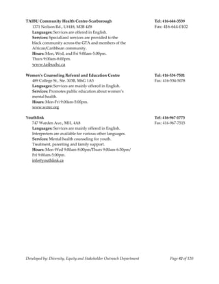  
TAIBU Community Health Centre‐Scarborough                              Tel: 416‐644‐3539 
   1371 Neilson Rd., U#418, M2B 4Z8                                    Fax: 416‐644‐0102 
   Languages: Services are offered in English. 
   Services: Specialized services are provided to the  
   black community across the GTA and members of the  
   African/Caribbean community. 
   Hours: Mon, Wed, and Fri 9:00am‐5:00pm. 
  Thurs 9:00am‐8:00pm. 
   www.taibuchc.ca 
    
Women’s Counseling Referral and Education Centre                       Tel: 416‐534‐7501 
   489 College St., Ste. 303B, M6G 1A5                                 Fax: 416‐534‐5078 
   Languages: Services are mainly offered in English. 
   Services: Promotes public education about women’s  
   mental health.   
   Hours: Mon‐Fri 9:00am‐5:00pm. 
   www.wcrec.org 
    
Youthlink                                                              Tel: 416‐967‐1773 
   747 Warden Ave., M1L 4A8                                            Fax: 416‐967‐7515 
   Languages: Services are mainly offered in English.  
   Interpreters are available for various other languages. 
   Services: Mental health counseling for youth. 
   Treatment, parenting and family support. 
   Hours: Mon‐Wed 9:00am‐8:00pm/Thurs 9:00am‐6:30pm/ 
   Fri 9:00am‐5:00pm. 
   info@youthlink.ca 
                                                      
                                                      




Developed by: Diversity, Equity and Stakeholder Outreach Department            Page 42 of 120 
                                                                                                  
 