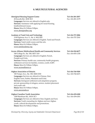  
                              8. MULTICULTURAL AGENCIES 
    
    
Aboriginal Housing Support Centre                                      Tel: 416‐281‐2057 
   20 Sewells Rd., M1B 3G5                                             Fax: 416‐281‐2179 
   Languages: Services are offered in English only. 
   Services: Assistance with applying for social housing, 
   landlord/tenant issues. 
   Hours: Mon‐Fri 9:00am‐5:00pm. 
   www.aboriginalhsc.org 
    
Academy of Tamil Arts and Technology                                   Tel: 416‐757‐2006 
   3150 Eglinton Ave. E., Ste. 6, M1J 2H2                              Fax: 416‐757‐2541 
   Languages: Services are offered in English, Tamil and French. 
   Services: Tamil credit course and fine arts. 
   Hours: Mon‐Fri 9:00am‐5:00pm. 
   www.tamilacademy.org                                       
    
Access Alliance Multicultural Health and Community Services            Tel: 416‐324‐8677 
  340 College St., Ste. 500, M5T 3A9                                   Fax: 416‐693‐1330 
  Languages: Services are offered in English, French, 
  Punjabi and Urdu. 
  Services: Primary health care, community health programs, 
  settlement services for families, women, youth, LGBT. 
  Hours: Mon‐Fri 9:00am‐5:00pm. 
   www.accessalliance.ca 
     
Afghan Association of Ontario                                          Tel: 416‐744‐9289 
   100 Tempo Ave., Ste. 305, M2H 2N8                                   Fax: 416‐744‐6671 
   Languages: Services are offered in Chinese, Dari, 
   English, Farsi, Pashto, Mandarin and Urdu. 
   Services: Immigrant settlement and adaptation program,  
   private sponsorship of refugees, seniors, student placement  
   and youth café. 
   Hours: Mon‐Fri 9:00am‐5:00pm. 
   www.aaocanada.ca 
     
Afghan Canadian Youth Association                                      Tel: 416‐439‐6300 
   1200 Markham Rd., M1H 3C3                                           Fax: 416‐439‐6301 
   Languages: Services are offered in Dari, English and Farsi. 
   Services: Youth counseling for Afghan and non Afghan 
   youth, cultural developments and promotions. 
   Hours: Mon‐Fri 9:00am‐5:00pm. 


Developed by: Diversity, Equity and Stakeholder Outreach Department            Page 43 of 120 
                                                                                                  
 