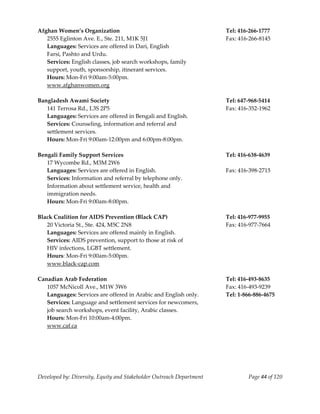  
Afghan Women’s Organization                                            Tel: 416‐266‐1777 
   2555 Eglinton Ave. E., Ste. 211, M1K 5J1                            Fax: 416‐266‐8145 
   Languages: Services are offered in Dari, English 
   Farsi, Pashto and Urdu. 
   Services: English classes, job search workshops, family 
   support, youth, sponsorship, itinerant services. 
   Hours: Mon‐Fri 9:00am‐5:00pm. 
   www.afghanwomen.org 
    
Bangladesh Awami Society                                               Tel: 647‐968‐5414 
   141 Terrosa Rd., L3S 2P5                                            Fax: 416‐352‐1962 
   Languages: Services are offered in Bengali and English. 
   Services: Counseling, information and referral and  
   settlement services. 
   Hours: Mon‐Fri 9:00am‐12:00pm and 6:00pm‐8:00pm. 
    
Bengali Family Support Services                                        Tel: 416‐638‐4639 
   17 Wycombe Rd., M3M 2W6 
   Languages: Services are offered in English.                         Fax: 416‐398‐2715 
   Services: Information and referral by telephone only.  
   Information about settlement service, health and  
   immigration needs. 
   Hours: Mon‐Fri 9:00am‐8:00pm. 
    
Black Coalition for AIDS Prevention (Black CAP)                        Tel: 416‐977‐9955 
   20 Victoria St., Ste. 424, M5C 2N8                                  Fax: 416‐977‐7664 
   Languages: Services are offered mainly in English. 
   Services: AIDS prevention, support to those at risk of  
   HIV infections, LGBT settlement. 
   Hours: Mon‐Fri 9:00am‐5:00pm. 
   www.black‐cap.com 
    
Canadian Arab Federation                                               Tel: 416‐493‐8635 
   1057 McNicoll Ave., M1W 3W6                                         Fax: 416‐493‐9239 
   Languages: Services are offered in Arabic and English only.         Tel: 1‐866‐886‐4675 
   Services: Language and settlement services for newcomers, 
   job search workshops, event facility, Arabic classes. 
   Hours: Mon‐Fri 10:00am‐4:00pm. 
   www.caf.ca 
    




Developed by: Diversity, Equity and Stakeholder Outreach Department            Page 44 of 120 
                                                                                                  
 