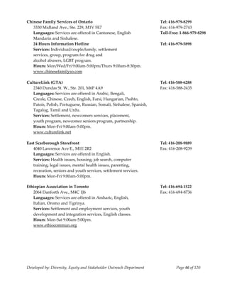  
Chinese Family Services of Ontario                                      Tel: 416‐979‐8299 
   3330 Midland Ave., Ste. 229, M1V 5E7                                 Fax: 416‐979‐2743 
   Languages: Services are offered in Cantonese, English                Toll‐Free: 1‐866‐979‐8298 
   Mandarin and Sinhalese. 
   24 Hours Information Hotline                                         Tel: 416‐979‐5898 
   Services: Individual/couple/family, settlement 
   services, group, program for drug and  
   alcohol abusers, LGBT program. 
   Hours: Mon/Wed/Fri 9:00am‐5:00pm/Thurs 9:00am‐8:30pm. 
   www.chinesefamilyso.com 
 
CultureLink (GTA)                                                       Tel: 416‐588‐6288 
   2340 Dundas St. W., Ste. 201, M6P 4A9                                Fax: 416‐588‐2435 
   Languages: Services are offered in Arabic, Bengali,  
   Creole, Chinese, Czech, English, Farsi, Hungarian, Pashto,  
   Patois, Polish, Portuguese, Russian, Somali, Sinhalese, Spanish,  
   Tagalog, Tamil and Urdu. 
   Services: Settlement, newcomers services, placement,  
   youth program, newcomer seniors program, partnership. 
   Hours: Mon‐Fri 9:00am‐5:00pm. 
   www.culturelink.net 
    
East Scarborough Storefront                                             Tel: 416‐208‐9889 
   4040 Lawrence Ave E., M1E 2R2                                        Fax: 416‐208‐9239 
   Languages: Services are offered in English. 
   Services: Health issues, housing, job search, computer  
   training, legal issues, mental health issues, parenting, 
   recreation, seniors and youth services, settlement services. 
  Hours: Mon‐Fri 9:00am‐5:00pm. 
 
Ethiopian Association in Toronto                                        Tel: 416‐694‐1522 
   2064 Danforth Ave., M4C 1J6                                          Fax: 416‐694‐8736 
   Languages: Services are offered in Amharic, English, 
   Italian, Oromo and Tigrinya. 
   Services: Settlement and employment services, youth  
   development and integration services, English classes. 
   Hours: Mon‐Sat 9:00am‐5:00pm. 
   www.ethiocommun.org  
    




Developed by: Diversity, Equity and Stakeholder Outreach Department             Page 46 of 120 
                                                                                                      
 