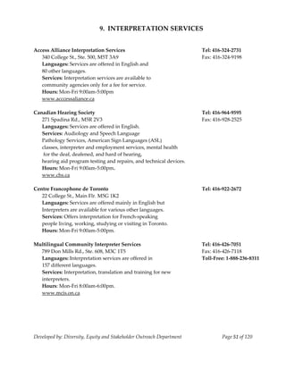  
                              9.  INTERPRETATION SERVICES 
    
    
Access Alliance Interpretation Services                                Tel: 416‐324‐2731 
   340 College St., Ste. 500, M5T 3A9                                  Fax: 416‐324‐9198 
   Languages: Services are offered in English and  
   80 other languages. 
   Services: Interpretation services are available to  
   community agencies only for a fee for service. 
   Hours: Mon‐Fri 9:00am‐5:00pm 
   www.acccessaliance.ca 
    
Canadian Hearing Society                                               Tel: 416‐964‐9595 
   271 Spadina Rd., M5R 2V3                                            Fax: 416‐928‐2525 
   Languages: Services are offered in English.                     
   Services: Audiology and Speech Language                         
   Pathology Services, American Sign Languages (ASL) 
   classes, interpreter and employment services, mental health          
    for the deaf, deafened, and hard of hearing, 
   hearing aid program testing and repairs, and technical devices. 
   Hours: Mon‐Fri 9:00am‐5:00pm. 
   www.chs.ca 
    
Centre Francophone de Toronto                                          Tel: 416‐922‐2672 
   22 College St., Main Flr. M5G 1K2 
   Languages: Services are offered mainly in English but  
   Interpreters are available for various other languages. 
   Services: Offers interpretation for French‐speaking  
   people living, working, studying or visiting in Toronto. 
   Hours: Mon‐Fri 9:00am‐5:00pm.                                   
    
Multilingual Community Interpreter Services                            Tel: 416‐426‐7051 
   789 Don Mills Rd., Ste. 608, M3C 1T5                                Fax: 416‐426‐7118 
   Languages: Interpretation services are offered in                   Toll‐Free: 1‐888‐236‐8311 
   157 different languages. 
   Services: Interpretation, translation and training for new 
   interpreters. 
   Hours: Mon‐Fri 8:00am‐6:00pm. 
   www.mcis.on.ca                                                  




Developed by: Diversity, Equity and Stakeholder Outreach Department            Page 51 of 120 
                                                                                                     
 
