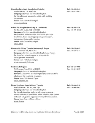  
Canadian Paraplegic Association (Ontario)                                  Tel: 416‐422‐5644 
   520 Sutherland Dr., M4G 3VP                                             Fax: 416‐422‐5943 
   Languages: Services are offered in English. 
   Services: Provide services for adults with mobility  
   impairment. 
   Hours: Mon‐Fri 9:00am‐5:00pm. 
   www.cpaont.org 
    
Centre for Independent Living in Toronto Inc.                              Tel: 416‐599‐2458 
   365 Bloor St. E., Ste. 902, M4W 3L4                                     Fax: 416‐599‐43555 
   Languages: Services are offered in English.                          
   Services: Info and referral for individuals who have 
   disabilities, direct funding programs, peer support, 
   independent living, skills training. 
   Hours: Mon‐Fri 9:00am‐5:00pm. 
  www.cilt.ca 
 
Community Living Toronto‐Scarborough Region                                Tel: 416‐438‐6099 
   1712 Ellesmere Rd., M1H 2V5                                             Fax: 416‐438‐6144 
   Languages: Services are offered in English and French. 
   Services: Service and support to persons with 
   developmental disabilities. 
   Hours: Mon‐Fri 8:30am‐4:30pm. 
  www.communityliving.ca 
 
Corbrook Enterprise                                                        Tel: 416‐431‐9000 
   710 Progress Ave., U3‐6, M1H 2X3                                        Fax: 416‐431‐4227 
   Languages: Services are offered in English. 
   Services: Assessment and training for physically disabled 
   adults over 16, vocational programs. 
   Hours: Mon‐Fri 8:30am‐4:15pm. 
   www.corbrook.net 
    
Down Syndrome Association of Toronto                                       Tel: 416‐966‐0990 
   40 Wynford Dr., Ste. 303, M3C 1J5                                       Fax: 416‐966‐3962 
   Languages: Services are offered in English. 
   Services: Information and referral, group for young 
   adults, conferences, newsletter, social activities, new parent 
   and adult kits, parent support, down syndrome educator. 
   Hours: Mon‐Thurs 8:30am‐4:00pm. 
   www.dsat.ca 
    



Developed by: Diversity, Equity and Stakeholder Outreach Department                Page 55 of 120 
                                                                                                      
 