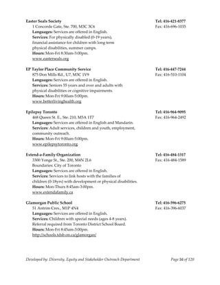  
Easter Seals Society                                                       Tel: 416‐421‐8377 
   1 Concorde Gate, Ste. 700, M3C 3C6                                      Fax: 416‐696‐1035 
   Languages: Services are offered in English. 
   Services: For physically disabled (0‐19 years), 
   financial assistance for children with long term 
   physical disabilities, summer camps. 
   Hours: Mon‐Fri 8:30am‐5:00pm. 
   www.easterseals.org 
    
EP Taylor Place Community Service                                          Tel: 416‐447‐7244 
   875 Don Mills Rd., U7, M3C 1V9                                          Fax: 416‐510‐1104 
   Languages: Services are offered in English. 
   Services: Seniors 55 years and over and adults with  
   physical disabilities or cognitive impairments. 
   Hours: Mon‐Fri 9:00am‐5:00pm. 
   www.betterlivinghealth.org 
    
Epilepsy Toronto                                                           Tel: 416‐964‐9095 
   468 Queen St. E., Ste. 210, M5A 1T7                                     Fax: 416‐964‐2492 
   Languages: Services are offered in English and Mandarin. 
   Services: Adult services, children and youth, employment, 
   community outreach. 
   Hours: Mon‐Fri 9:00am‐5:00pm. 
   www.epilepsytoronto.org 
    
Extend‐a‐Family Organization                                               Tel: 416‐484‐1317 
   3300 Yonge St., Ste. 200, M4N 2L6                                       Fax: 416‐484‐1589 
   Boundaries: City of Toronto 
   Languages: Services are offered in English. 
   Services: Services to link hosts with the families of 
   children (0‐18yrs) with development or physical disabilities. 
   Hours: Mon‐Thurs 8:45am‐3:00pm. 
  www.extendafamily.ca 
 
Glamorgan Public School                                                    Tel: 416‐396‐6275 
   51 Antrim Cres., M1P 4N4                                                Fax: 416‐396‐6037 
   Languages: Services are offered in English. 
   Services: Children with special needs (ages 4‐8 years). 
   Referral required from Toronto District School Board. 
   Hours: Mon‐Fri 8:45am‐3:00pm. 
   http://schools.tdsb.on.ca/glamorgan/ 
    



Developed by: Diversity, Equity and Stakeholder Outreach Department                Page 56 of 120 
                                                                                                      
 