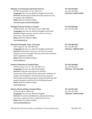  
Ministry of Community and Social Services                                  Tel: 416‐325‐0623 
   477 Mt. Pleasant Rd., 2nd Flr., M7A 1G1                                 Fax: 416‐325‐9640 
   Languages: Services are offered in English and French.                  Toll‐Free: 1‐888‐789‐4199 
   Services: Handicapped children benefits special services 
   for people with disabilities.                                        
   Hours: Mon‐Fri 8:30am‐4:30pm. 
   www.mcss.gov.on.ca/mcss/english 
    
Multiple Sclerosis Society of Canada                                       Tel: 416‐922‐6065 
   175 Bloor St. E., Ste. 700, North Tower, M4W 3R8                        Fax: 416‐922‐7538 
   Languages: Services are offered in English and French. 
   Services: Support groups, assistive devices for loan, 
   short term , info and referral. 
   Hours: Mon‐Fri 9:00am‐5:00pm. 
   www.mssociety.ca 
    
Muscular Dystrophy Assoc. of Canada                                        Tel: 416‐488‐2699 
   2345 Yonge St., Ste. 900, M4P 2E5                                       Fax: 416‐488‐0107 
   Languages: Services are offered in English and French.                  Toll‐Free: 1‐800‐567‐2873 
   Services: Information, advocacy and referral to home  
   Support services for people with neuromuscular disorders. 
   Some equipment available. 
   Hours: Mon‐Fri 8:30am‐4:30pm. 
   www.muscle.ca 
    
Ontario Federation of Cerebral Palsy                                       Tel: 416‐244‐9686 
   1630 Lawrence Ave. W., Ste. 104, M6L 1C5                                Fax: 416‐244‐6543 
   Languages: Services are offered in English.                             Toll‐Free: 1‐877‐244‐9686 
   Services: Programs and support for families                          
   and persons with cerebral palsy, information database for 
   people with disabilities, educational services program, 
   individualized planning program, long‐term planning and 
   support program, assistive devices funding program. 
   Hours: Mon‐Fri 8:30am‐4:30pm. 
   www.ofcp.on.ca 
    
Ontario March of Dimes‐Toronto Office                                      Tel: 416‐425‐3463 
   10 Overlea Blvd., M4H 1A4                                               Fax: 416‐425‐1920 
   Languages: Services are offered in English.                             Toll‐Free: 1‐800‐263‐3463 
   Services: Vocational rehabilitation, independent living 
   assistance, assistive devices, employment services. 
   Hours: Mon‐Fri 9:00am‐4:30pm. 
   www.marchofdimes.ca 


Developed by: Diversity, Equity and Stakeholder Outreach Department                Page 58 of 120 
                                                                                                         
 