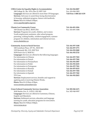  
CERA Centre for Equality Rights in Accommodation                           Tel: 416‐944‐0087 
   340 College St., Ste. 101A, Box 23, M5T 3A9                             Fax: 416‐944‐1803 
   Languages: Services are offered in more than 170 languages.             Toll‐Free: 1‐800‐263‐1139 
   Services: Advocacy to assist those facing discrimination 
   in housing, settlement progress, liaison with landlords. 
   Hours: Mon‐Fri 9:00am‐5:00pm. 
   www.equalityrights.org/cera 
    
Chester Lee Community Corner                                               Tel: 416‐491‐3456 
  160 Chester Lee Blvd., M1W 2N4                                           Fax: 416‐491‐1686 
  Services: Programs for youth, children, and women. 
  Youth employment assistance, after school program, 
  parenting, cooking healthy, resident engagement, summer 
  program for children, information and referral services. 
  www.chesterlecc.ca 
 
Community Access to Social Services                                        Tel: 416‐397‐1100 
   100 Consilium Place, 10  th Flr., M1H 3E3                               Tel: 416‐397‐1771 
   1225 Kennedy Rd., U#1, M1P 2L4                                          Tel: 416‐392‐2800 
   5639 Finch Ave E, M1B 5L1                                               Tel: 416‐392‐2725 
   Languages: Services are offered in the following languages: 
   For information in Chinese                                              Tel: 416‐397‐7383 
   For information in French                                               Tel: 416‐397‐7385 
   For information in Persian/Farsi                                        Tel: 416‐392‐2987 
   For information in Polish                                               Tel: 416‐392‐4225 
   For information in Portuguese                                           Tel: 416‐397‐7381 
   For information in Russian                                              Tel: 416‐397‐0123 
   For information in Somali                                               Tel: 416‐397‐7384 
   For information in Spanish                                              Tel: 416‐397‐7382 
   TTY Line                                                                Tel: 416‐392‐2823 
   Services: Employment services, benefits and support in  
   applying and or receiving Ontario Works. 
   Hours: Mon‐Fri 8:30am‐4:30pm. 
   www.toronto.ca/socialservices 
    
Cross‐Cultural Community Services Association                              Tel: 905‐948‐1671 
   3636 Steeles Ave. E., U#213, L3R 1K9                                    Fax: 905‐948‐9997 
   Languages: Services are offered in Cantonese, Chinese,  
   English and Mandarin. 
   Services: Settlement services, education and language 
   training for youth, education programs for newcomers. 
   Hours: Mon‐Fri 9:00am‐5:00pm. 
   www.tccsa.on.ca 


Developed by: Diversity, Equity and Stakeholder Outreach Department                  Page 6 of 120 
                                                                                                         
 