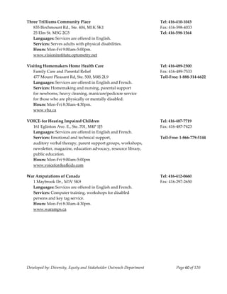  
Three Trilliums Community Place                                            Tel: 416‐410‐1043 
   835 Birchmount Rd., Ste. 404, M1K 5K1                                   Fax: 416‐598‐4033 
   25 Elm St. M5G 2G5                                                      Tel: 416‐598‐1564 
   Languages: Services are offered in English. 
   Services: Serves adults with physical disabilities. 
   Hours: Mon‐Fri 9:00am‐5:00pm. 
   www.visioninstitute.optometry.net 
    
Visiting Homemakers Home Health Care                                       Tel: 416‐489‐2500 
   Family Care and Parental Relief                                         Fax: 416‐489‐7533 
   477 Mount Pleasant Rd, Ste. 500, M4S 2L9                                Toll‐Free: 1‐888‐314‐6622 
   Languages: Services are offered in English and French.               
   Services: Homemaking and nursing, parental support  
   for newborns, heavy cleaning, manicure/pedicure service 
   for those who are physically or mentally disabled. 
   Hours: Mon‐Fri 8:30am‐4:30pm. 
   www.vha.ca 
    
VOICE‐for Hearing Impaired Children                                        Tel: 416‐487‐7719 
   161 Eglinton Ave. E., Ste. 701, M4P 1J5                                 Fax: 416‐487‐7423 
   Languages: Services are offered in English and French. 
   Services: Emotional and technical support,                              Toll‐Free: 1‐866‐779‐5144 
   auditory verbal therapy, parent support groups, workshops, 
   newsletter, magazine, education advocacy, resource library, 
   public education. 
   Hours: Mon‐Fri 9:00am‐5:00pm 
   www.voicefordeafkids.com 
    
War Amputations of Canada                                                  Tel: 416‐412‐0660 
   1 Maybrook Dr., M1V 5K9                                                 Fax: 416‐297‐2650 
   Languages: Services are offered in English and French. 
   Services: Computer training, workshops for disabled  
   persons and key tag service.  
   Hours: Mon‐Fri 8:30am‐4:30pm. 
   www.waramps.ca 
    




Developed by: Diversity, Equity and Stakeholder Outreach Department                Page 60 of 120 
                                                                                                         
 