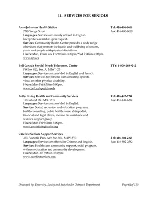  
                                11.  SERVICES FOR SENIORS 
    
    
Anne Johnston Health Station                                           Tel: 416‐486‐8666 
   2398 Yonge Street                                                   Fax: 416‐486‐8660 
   Languages: Services are mainly offered in English.   
   Interpreters available upon request. 
   Services: Community Health Centre provides a wide range 
   of services that promote the health and well being of seniors,  
   youth and people with physical disabilities.  
   Hours: Mon, Thurs and Fri 9:00am‐5:30pm/Wed 9:00am‐7:00pm. 
   www.ajhs.ca 
    
Bell Canada Special Needs Telecomm. Centre                             TTY: 1‐800‐268‐9242 
   PO Box 920, Stn. A, M5W 1G5 
   Languages: Services are provided in English and French. 
   Services: Services for persons with a hearing, speech, 
   visual or other physical disability. 
   Hours: Mon‐Fri 8:30am‐5:00pm. 
   www.bell.ca/specialneeds                                     
    
Better Living Health and Community Services                            Tel: 416‐447‐7244 
   1 Overland Dr., M3C 2C3                                             Fax: 416‐447‐6364 
   Languages: Services are provided in English. 
   Services: Social, recreation and education programs, 
   health counseling, public health nurse, chiropodist, 
   financial and legal clinics, income tax assistance and 
   widows support group. 
   Hours: Mon‐Fri 9:00am‐5:00pm. 
   www.betterlivinghealth.org 
    
Carefirst Seniors Support Services 
   3601 Victoria Park Ave, Ste. 501, M1W 3Y3                           Tel: 416‐502‐2323 
   Languages: Services are offered in Chinese and English.             Fax: 416‐502‐2382 
   Services: Health care, community support, social program, 
   wellness education and community development. 
   Hours: Mon–Fri 9:00am‐5:00pm. 
   www.carefirstseniors.com 
    




Developed by: Diversity, Equity and Stakeholder Outreach Department            Page 62 of 120 
                                                                                                  
 