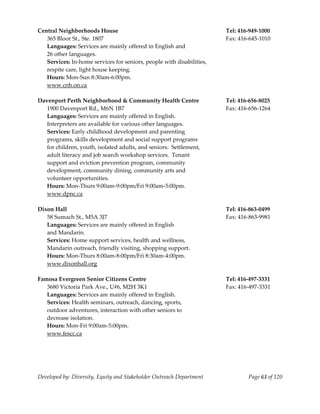  
Central Neighborhoods House                                             Tel: 416‐949‐1000 
   365 Bloor St., Ste. 1807                                             Fax: 416‐645‐1010 
   Languages: Services are mainly offered in English and  
   26 other languages. 
   Services: In‐home services for seniors, people with disabilities, 
   respite care, light house keeping. 
   Hours: Mon‐Sun 8:30am‐6:00pm. 
   www.cnh.on.ca 
    
Davenport Perth Neighborhood & Community Health Centre                  Tel: 416‐656‐8025 
   1900 Davenport Rd., M6N 1B7                                          Fax: 416‐656‐1264 
   Languages: Services are mainly offered in English.   
   Interpreters are available for various other languages. 
   Services: Early childhood development and parenting 
     rograms, skills development and social support programs 
   p
   for children, youth, isolated adults, and seniors.  Settlement, 
   adult literacy and job search workshop services.  Tenant 
   support and eviction prevention program, community 
   development, community dining, community arts and 
   volunteer opportunities. 
   Hours: Mon‐Thurs 9:00am‐9:00pm/Fri 9:00am‐5:00pm. 
   www.dpnc.ca 
    
Dixon Hall                                                              Tel: 416‐863‐0499 
   58 Sumach St., M5A 3J7                                               Fax: 416‐863‐9981 
   Languages: Services are mainly offered in English  
   and Mandarin. 
   Services: Home support services, health and wellness, 
   Mandarin outreach, friendly visiting, shopping support. 
   Hours: Mon‐Thurs 8:00am‐8:00pm/Fri 8:30am‐4:00pm. 
   www.dixonhall.org 
    
Famosa Evergreen Senior Citizens Centre                                 Tel: 416‐497‐3331 
   3680 Victoria Park Ave., U#6, M2H 3K1                                Fax: 416‐497‐3331 
   Languages: Services are mainly offered in English. 
   Services: Health seminars, outreach, dancing, sports,  
   outdoor adventures, interaction with other seniors to  
   decrease isolation. 
   Hours: Mon‐Fri 9:00am‐5:00pm. 
   www.fescc.ca 
                                                                  




Developed by: Diversity, Equity and Stakeholder Outreach Department             Page 63 of 120 
                                                                                                   
 