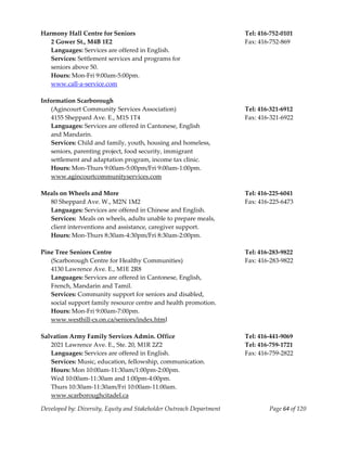  
Harmony Hall Centre for Seniors                                        Tel: 416‐752‐0101 
  2 Gower St., M4B 1E2                                                 Fax: 416‐752‐869 
  Languages: Services are offered in English. 
  Services: Settlement services and programs for  
  seniors above 50. 
  Hours: Mon‐Fri 9:00am‐5:00pm. 
  www.call‐a‐service.com 
 
Information Scarborough  
  (Agincourt Community Services Association)                           Tel: 416‐321‐6912 
  4155 Sheppard Ave. E., M1S 1T4                                       Fax: 416‐321‐6922 
  Languages: Services are offered in Cantonese, English 
  and Mandarin. 
   Services: Child and family, youth, housing and homeless,  
   seniors, parenting project, food security, immigrant  
   settlement and adaptation program, income tax clinic. 
   Hours: Mon‐Thurs 9:00am‐5:00pm/Fri 9:00am‐1:00pm. 
  www.agincourtcommunityservices.com 
 
Meals on Wheels and More                                               Tel: 416‐225‐6041 
   80 Sheppard Ave. W., M2N 1M2                                        Fax: 416‐225‐6473 
   Languages: Services are offered in Chinese and English. 
   Services:  Meals on wheels, adults unable to prepare meals, 
   client interventions and assistance, caregiver support. 
   Hours: Mon‐Thurs 8:30am‐4:30pm/Fri 8:30am‐2:00pm. 
    
Pine Tree Seniors Centre                                               Tel: 416‐283‐9822 
  (Scarborough Centre for Healthy Communities)                         Fax: 416‐283‐9822 
   4130 Lawrence Ave. E., M1E 2R8 
   Languages: Services are offered in Cantonese, English, 
   French, Mandarin and Tamil. 
   Services: Community support for seniors and disabled, 
   social support family resource centre and health promotion. 
   Hours: Mon‐Fri 9:00am‐7:00pm. 
   www.westhill‐cs.on.ca/seniors/index.html 
    
Salvation Army Family Services Admin. Office                           Tel: 416‐441‐9069 
   2021 Lawrence Ave. E., Ste. 20, M1R 2Z2                             Tel: 416‐759‐1721 
   Languages: Services are offered in English.                         Fax: 416‐759‐2822 
   Services: Music, education, fellowship, communication. 
   Hours: Mon 10:00am‐11:30am/1:00pm‐2:00pm. 
   Wed 10:00am‐11:30am and 1:00pm‐4:00pm. 
   Thurs 10:30am‐11:30am/Fri 10:00am‐11:00am. 
   www.scarboroughcitadel.ca 

Developed by: Diversity, Equity and Stakeholder Outreach Department            Page 64 of 120 
                                                                                                  
 