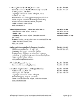  
Scarborough Centre for Healthy Communities                             Tel: 416‐284‐5931 
   (Formerly known as West Hill Community Services)                    Fax: 416‐724‐5205 
   3545 Kingston Rd., M1M 1R6 
   Languages: Services are offered in English, Hindi, 
   Mandarin and Tamil. 
   Services: Food and food supplement program, meals on  
   wheels program for seniors, home help/homemaking, 
   income tax clinic, community health programs.   
   Hours: Mon‐Fri 8:30am‐5:00pm. 
   www.schcontario.ca 
    
Scarborough Community Care Access Centre (CCAC)                        Tel: 416‐750‐2444 
   100 Consilium Place, Ste. 801, M1H 3E3                              Fax: 416‐750‐8234 
   Chinese Line:                                                       Tel: 416‐701‐4806 
   Languages: Services are offered in Chinese, English.                Toll‐Free: 1‐866‐779‐1931 
   and French. 
   Services: Nursing care, physiotherapy, occupational therapy. 
   Hours: Sun‐Sat 8:30am‐8:30pm. 
   www.ccac‐ont.ca 
    
Scarborough Crossroads Family Resource Centre Inc.                     Tel: 416‐981‐6495 
   2821 Birchmount Rd., Ste. 111, M1W 2C8                              Fax: 647‐436‐4694 
   Languages: Services are provided in English. 
   Services: Parent child drop‐in, after school program, 
   youth drop‐in, breakfast program, seniors and coffee hour. 
   Hours: Mon‐Fri 9:00am‐4:30pm. 
   www.scarboroughcrossroads.org 
    
SDL Mobile Diagnostic Services                                         Tel: 416‐603‐1991 
   X‐rays must be ordered by physician.                                Fax: 416‐603‐1854 
    
Senior Link Neighbourhood Link Support Services                        Tel: 416‐691‐7407 
   3032 Danforth Ave., M4C 1N2                                         Tel: 416‐698‐6781 
   680 Kingston Rd., M4E 1R4                                           Fax: 416‐698‐6453 
   Languages: Services are offered in English. 
   Services: Shopping program for seniors. 
   Hours: Mon‐Thurs 9:00am‐4:00pm, Fri 9:00am‐1:00pm. 
  www.senior‐link.com 
    




Developed by: Diversity, Equity and Stakeholder Outreach Department            Page 65 of 120 
                                                                                                     
 