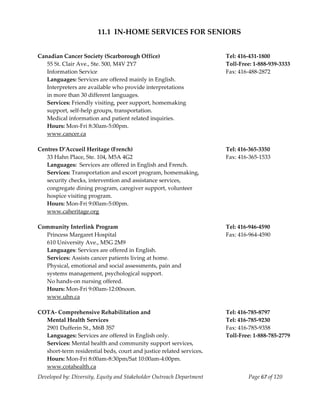  
                        11.1  IN‐HOME SERVICES FOR SENIORS 
 
 
Canadian Cancer Society (Scarborough Office)                               Tel: 416‐431‐1800 
   55 St. Clair Ave., Ste. 500, M4V 2Y7                                    Toll‐Free: 1‐888‐939‐3333 
   Information Service                                                     Fax: 416‐488‐2872 
   Languages: Services are offered mainly in English.                   
   Interpreters are available who provide interpretations 
   in more than 30 different languages. 
   Services: Friendly visiting, peer support, homemaking 
   support, self‐help groups, transportation. 
   Medical information and patient related inquiries. 
   Hours: Mon‐Fri 8:30am‐5:00pm. 
   www.cancer.ca 
    
Centres D’Accueil Heritage (French)                                        Tel: 416‐365‐3350 
   33 Hahn Place, Ste. 104, M5A 4G2                                        Fax: 416‐365‐1533 
   Languages:  Services are offered in English and French. 
   Services: Transportation and escort program, homemaking, 
   security checks, intervention and assistance services, 
   congregate dining program, caregiver support, volunteer 
   hospice visiting program. 
   Hours: Mon‐Fri 9:00am‐5:00pm. 
   www.caheritage.org 
    
Community Interlink Program                                                Tel: 416‐946‐4590 
   Princess Margaret Hospital                                              Fax: 416‐964‐4590 
   610 University Ave., M5G 2M9 
   Languages: Services are offered in English. 
   Services: Assists cancer patients living at home. 
   Physical, emotional and social assessments, pain and  
   systems management, psychological support.  
   No hands‐on nursing offered. 
   Hours: Mon‐Fri 9:00am‐12:00noon. 
   www.uhn.ca 
    
COTA‐ Comprehensive Rehabilitation and                                     Tel: 416‐785‐8797 
  Mental Health Services                                                   Tel: 416‐785‐9230 
   2901 Dufferin St., M6B 3S7                                              Fax: 416‐785‐9358 
   Languages: Services are offered in English only.                        Toll‐Free: 1‐888‐785‐2779 
   Services: Mental health and community support services, 
   short‐term residential beds, court and justice related services. 
   Hours: Mon‐Fri 8:00am‐8:30pm/Sat 10:00am‐4:00pm. 
   www.cotahealth.ca 
Developed by: Diversity, Equity and Stakeholder Outreach Department                Page 67 of 120 
                                                                                                         
 