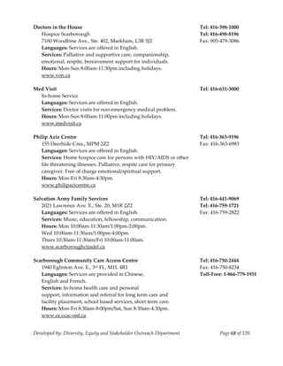  
Doctors in the House                                                     Tel: 416‐398‐1000 
   Hospice Scarborough                                                   Tel: 416‐498‐8196 
   7100 Woodbine Ave., Ste. 402, Markham, L3R 5J2                        Fax: 905‐479‐3086 
   Languages: Services are offered in English. 
   Services: Palliative and supportive care, companionship,  
   emotional, respite, bereavement support for individuals. 
   Hours: Mon‐Sun 8:00am‐11:30pm including holidays. 
   www.von.ca 
    
Med Visit                                                                Tel: 416‐631‐3000 
   In‐home Service 
   Languages: Services are offered in English. 
   Services: Doctor visits for non‐emergency medical problem. 
   Hours: Mon‐Sun 8:00am‐11:00pm including holidays. 
   www.medvisit.ca 
    
Philip Aziz Centre                                                       Tel: 416‐363‐9196 
   155 Deerhide Cres., MPM 2Z2                                           Fax: 416‐363‐6983 
   Languages: Services are offered in English. 
   Services: Home hospice care for persons with HIV/AIDS or other 
   life threatening illnesses. Palliative, respite care for primary 
   caregiver. Free of charge emotional/spiritual support. 
   Hours: Mon‐Fri 8:30am‐4:30pm. 
   www.philipazicentre.ca  
    
Salvation Army Family Services                                           Tel: 416‐441‐9069 
   2021 Lawrence Ave. E., Ste. 20, M1R 2Z2                               Tel: 416‐759‐1721 
   Languages: Services are offered in English.                           Fax: 416‐759‐2822 
   Services: Music, education, fellowship, communication. 
   Hours: Mon 10:00am‐11:30am/1:00pm‐2:00pm. 
   Wed 10:00am‐11:30am/1:00pm‐4:00pm. 
   Thurs 10:30am‐11:30am/Fri 10:00am‐11:00am. 
   www.scarboroughcitadel.ca 
    
Scarborough Community Care Access Centre                                 Tel: 416‐750‐2444 
   1940 Eglinton Ave. E., 3  rd FL, M1L 4R1                              Fax: 416‐750‐8234 
   Languages: Services are provided in Chinese,                          Toll‐Free: 1‐866‐779‐1931 
   English and French. 
   Services: In‐home health care and personal  
   support, information and referral for long term care and  
   facility placement, school based services, short term care.  
   Hours: Mon‐Fri 8:30am‐8:00pm/Sat, Sun 8:30am‐4:30pm. 
   www.ce.ccac‐ont.ca 
    

Developed by: Diversity, Equity and Stakeholder Outreach Department              Page 68 of 120 
                                                                                                       
 