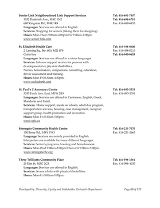  
Senior Link Neighbourhood Link Support Services                        Tel: 416‐691‐7407 
    3032 Danforth Ave., M4C 1N2                                        Tel: 416‐698‐6781 
    680 Kingston Rd., M4E 1R4                                          Fax: 416‐698‐6453 
    Languages: Services are offered in English. 
    Services: Shopping for seniors (taking them for shopping). 
    Hours: Mon‐Thurs 9:00am‐4:00pm/Fri 9:00am‐1:00pm. 
    www.senior‐link.com 
     
St. Elizabeth Health Care                                              Tel: 416‐498‐8600 
    2 Lansing Sq., Ste. 600, M2J 4P8                                   Fax: 416‐498‐0213 
    Crisis line                                                        Tel: 416‐940‐9655 
    Languages: Services are offered in various languages. 
    Services: In‐home support service for persons with 
    developmental or physical disabilities. 
    Nurses, homemakers, companions, consulting, education,  
    driver assessment and training. 
    Hours: Mon‐Fri 8:30am‐4:30pm. 
    www.stelizabeth.com 
     
St. Paul’s L’Amoreaux Centre                                           Tel: 416‐493‐3333 
    3333 Finch Ave. East, M1W 2R9                                      Fax: 416‐493‐3391 
    Languages: Services are offered in Cantonese, English, Greek, 
    Mandarin and Tamil. 
    Services:  Home support, meals on wheels, adult day program, 
    transportation services, housing, case management, caregiver 
    support group, health promotion and recreation. 
    Hours: Mon‐Fri 8:30am‐5:00pm. 
    www.splc.ca 
     
Stonegate Community Health Centre                                      Tel: 416‐231‐7070 
    150 Berry Rd., M8Y 1W3                                             Fax: 416‐231‐2663 
    Language: Services are mainly provided in English. 
    Interpreters are available for many different languages. 
    Services: Seniorʹs programs, housing and homelessness.  
    Hours: Mon‐Wed 9:00am‐8:00pm/Thurs‐Fri 9:00am‐5:00pm. 
    www.stonegatechc.org 
     
Three Trilliums Community Place                                        Tel: 416‐598‐1564 
    25 Elm St. M5G 2G5                                                 Fax: 416‐598‐4033 
    Languages: Services are offered in English. 
    Services: Serves adults with physical disabilities. 
    Hours: Mon‐Fri 9:00am‐5:00pm. 



Developed by: Diversity, Equity and Stakeholder Outreach Department            Page 69 of 120 
                                                                                                  
 