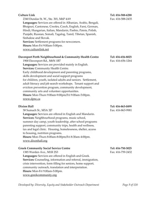  
Culture Link                                                           Tel: 416‐588‐6288 
   2340 Dundas St. W., Ste. 301, M6P 4A9                               Fax: 416‐588‐2435 
   Languages: Services are offered in Albanian, Arabic, Bengali, 
   Bhojpuri, Cantonese, Creoles, Czech, English, Farsi, German, 
   Hindi, Hungarian, Italian, Mandarin, Pashto, Patois, Polish, 
     unjabi, Russian, Somali, Tagalog, Tamil, Tibetan, Spanish, 
   P
   Sinhalese and Slovak. 
   Services: Settlement programs for newcomers. 
   Hours: Mon‐Fri 9:00am‐5:00pm. 
   www.culturelink.net 
    
Davenport Perth Neighbourhood & Community Health Centre                Tel: 416‐656‐8025 
   1900 Davenport Rd., M6N 1B7                                         Fax: 416‐656‐1264 
   Languages: Services are provided mainly in English.                  
   Services: Community Health Centre. 
   Early childhood development and parenting programs,  
   skills development and social support programs 
   for children, youth, isolated adults and seniors.  Settlement, 
   adult literacy and job search workshops.  Tenant support and  
   eviction prevention program, community development,  
   community arts and volunteer opportunities. 
   Hours: Mon‐Thurs 9:00am‐9:00pm/Fri 9:00am‐5:00pm. 
   www.dpnc.ca 
    
Dixion Hall                                                            Tel: 416‐863‐0499 
   58 Sumach St., M5A 3J7                                              Fax: 416‐863‐9981 
   Languages: Services are offered in English and Mandarin. 
   Services: Neighbourhood programs, music school, 
   summer day camp, youth leadership, after school programs 
   parenting support, community trips, health and wellness, 
   tax and legal clinic.  Housing, homelessness, shelter, access 
   to housing, nutrition programs. 
   Hours: Mon‐Thurs 8:00am‐8:00pm/Fri 8:30am‐4:00pm. 
   www.dixonhall.org 
    
Greek Community Social Service Centre                                  Tel: 416‐750‐3025 
   1385 Warden Ave., M1R 2S3                                           Fax: 416‐759‐2432 
   Languages: Services are offered in English and Greek. 
   Services: Counseling, information and referral, immigration, 
   crisis intervention, form filling for seniors, home support, 
   community outreach, translation and interpretation. 
   Hours: Mon‐Fri 9:00am‐5:00pm. 
   www.greekcommunity.org 


Developed by: Diversity, Equity and Stakeholder Outreach Department              Page 7 of 120 
                                                                                                   
 