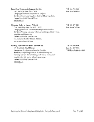  
TransCare Community Support Services                                       Tel: 416‐750‐9885 
   1045 McNicoll Ave., M1W 3W6                                             Fax: 416‐750‐1310 
   Languages: Services are offered in English. 
   Services: Home cleaning, foot clinic and hearing clinic. 
   Hours: Mon‐Fri 8:30am‐4:30pm.                                            
   www.ssse.ca 
    
Victorian Order of Nurses (V.O.N)                                          Tel: 905‐479‐3201 
   7100 Woodbine Ave., Ste. 402, L3R 5J2                                   Fax: 905‐479‐3086 
   Language: Services are offered in English and French. 
   Services: Nursing services, volunteer visiting, palliative care, 
   nutrition and healthcare. 
   Hours: Mon‐Fri 8:30am‐4:30pm. 
   Sat, Sun and Holiday 8:00am‐8:00pm. 
   www.von.ca/torontoyork  
    
Visiting Homemakers Home Health Care                                       Tel: 416‐489‐2500 
   175 Brentcliffe Rd., M4G 3Z1                                            Fax: 416‐489‐7533 
   Languages: Services are offered in English.                             Toll‐Free: 1‐888‐314‐6622 
   Services: Long term palliative in home nursing and 
   cleaning service.  Fee on sliding scale based on medical  
   condition for 6‐8 weeks following surgery. 
   Hours: Mon‐Fri 8:30am‐4:30pm. 
   www.vha.ca 




Developed by: Diversity, Equity and Stakeholder Outreach Department                Page 70 of 120 
                                                                                                         
 