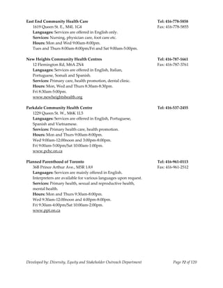  
East End Community Health Care                                         Tel: 416‐778‐5858 
   1619 Queen St. E., M4L 1G4                                          Fax: 416‐778‐5855 
   Languages: Services are offered in English only. 
   Services: Nursing, physician care, foot care etc. 
   Hours: Mon and Wed 9:00am‐8:00pm. 
   Tues and Thurs 8:00am‐8:00pm/Fri and Sat 9:00am‐5:00pm. 
        
New Heights Community Health Centres                                   Tel: 416‐787‐1661 
   12 Flemington Rd, M6A 2N4                                           Fax: 416‐787‐3761 
   Languages: Services are offered in English, Italian,  
   Portuguese, Somali and Spanish. 
   Services: Primary care, health promotion, dental clinic. 
   Hours: Mon, Wed and Thurs 8:30am‐8:30pm. 
   Fri 8:30am‐5:00pm. 
   www.newheightshealth.org 
    
Parkdale Community Health Centre                                       Tel: 416‐537‐2455 
   1229 Queen St. W., M6K 1L5                                           
   Languages: Services are offered in English, Portuguese, 
   Spanish and Vietnamese. 
   Services: Primary health care, health promotion. 
   Hours: Mon and Thurs 9:00am‐8:00pm. 
   Wed 9:00am‐12:00noon and 3:00pm‐8:00pm. 
   Fri 9:00am‐5:00pm/Sat 10:00am‐1:00pm. 
   www.pchc.on.ca 
        
Planned Parenthood of Toronto                                          Tel: 416‐961‐0113 
   36B Prince Arthur Ave., M5R 1A9                                     Fax: 416‐961‐2512 
   Languages: Services are mainly offered in English. 
   Interpreters are available for various languages upon request. 
   Services: Primary health, sexual and reproductive health, 
   mental health. 
   Hours: Mon and Thurs 9:30am‐8:00pm. 
   Wed 9:30am‐12:00noon and 4:00pm‐8:00pm. 
   Fri 9:30am‐4:00pm/Sat 10:00am‐2:00pm. 
   www.ppt.on.ca 
    




Developed by: Diversity, Equity and Stakeholder Outreach Department            Page 72 of 120 
                                                                                                  
 