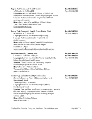  
Regent Park Community Health Centre                                    Tel: 416‐364‐2261 
   465 Dundas St. E., M5A 2B2                                          Fax: 416‐364‐0822 
   Languages: Services are mainly offered in English, but  
   interpreters are available for various languages upon request. 
   Services: Professional clinic for people without OHIP  
   coverage or insurance. 
   Hours: Every Mon, Wed and Thurs 9:00am‐7:30pm. 
   Tues 12:00‐7:30pm/Fri 9:00am‐5:00pm. 
   www.regentparkchc.org  
    
Regent Park Community Health Centre‐Dental Clinic                      Tel: 416‐364‐7019 
   465 Dundas St. E., M5A 2B2                                          Fax: 416‐364‐0822 
   Languages: Services are offered in English only. 
   Services: Professional clinic for people with no  
   dental insurance. 
   Hours: Mon 10:00am‐5:00pm/Tues 12:00noon‐7:00pm. 
   Wed 11:00am‐5:00pm/Thurs 9:30am‐7:00pm. 
   Fri 10:30am‐4:00pm. 
   www.regentparkchc.org/health‐services/dental‐services 
    
Rexdale Community Health Centre                                        Tel: 416‐744‐0066 
   8 Taber Rd., Etobicoke, M9W 3A4                                     Tel: 416‐744‐6312 
   Languages: Services are offered in Arabic, English, Hindi,          Fax: 416‐744‐1881 
   Italian, Punjabi, Somali and Spanish.                                
   Services: Primary health care, community program, 
   educational program and sexual health. 
   Hours: Mon‐Wed 9:00am‐8:00pm. 
   Thurs and Fri 9:00am‐5:00pm/Sat 9:00am‐2:00pm. 
   www.rexdalechc.com 
    
Scarborough Centre for Healthy Communities‐                            Tel: 416‐284‐5931 
   (Formerly known as West Hill Community Services)                    Fax: 416‐724‐5205 
   Scarborough South 
   3545 Kingston Rd., M1M 1R6E                                          
   Languages: Services are offered in English, Hindi,  
   Mandarin and Tamil. 
   Services: Food and food supplement program, seniors services, 
   childcare registry, clothing exchange, income tax clinic, 
   community health programs, needle exchange, refugees 
   without OHIP. 
   Hours: Mon‐Fri 8:30am‐5:00pm. 
   www.schcontario.ca 
    


Developed by: Diversity, Equity and Stakeholder Outreach Department            Page 73 of 120 
                                                                                                  
 