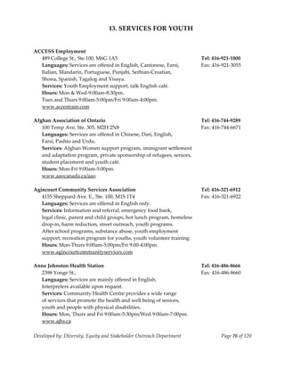 
                                      13. SERVICES FOR YOUTH 
     
     
    ACCESS Employment  
       489 College St., Ste.100, M6G 1A5                                     Tel: 416‐921‐1800 
       Languages: Services are offered in English, Cantonese, Farsi,         Fax: 416‐921‐3055 
       Italian, Mandarin, Portuguese, Punjabi, Serbian‐Croatian, 
       Shona, Spanish, Tagalog and Visaya. 
       Services: Youth Employment support, talk English café. 
       Hours: Mon & Wed‐9:00am‐8:30pm. 
       Tues and Thurs 9:00am‐5:00pm/Fri 9:00am‐4:00pm. 
       www.accestrain.com 
     
    Afghan Association of Ontario                                            Tel: 416‐744‐9289 
       100 Temp Ave, Ste. 305, M2H 2N8                                       Fax: 416‐744‐6671 
       Languages: Services are offered in Chinese, Dari, English,  
       Farsi, Pashto and Urdu. 
       Services: Afghan Women support program, immigrant settlement 
       and adaptation program, private sponsorship of refugees, seniors, 
       student placement and youth café. 
       Hours: Mon‐Fri 9:00am‐5:00pm. 
       www.aaocanada.ca/aao 
 
    Agincourt Community Services Association                                 Tel: 416‐321‐6912 
       4155 Sheppard Ave. E., Ste. 100, M1S 1T4                              Fax: 416‐321‐6922 
       Languages: Services are offered in English only. 
       Services: Information and referral, emergency food bank,  
       legal clinic, parent and child groups, hot lunch program, homeless 
       drop‐in, harm reduction, street outreach, youth programs. 
       After school programs, substance abuse, youth employment 
       support, recreation program for youths, youth volunteer training. 
       Hours: Mon‐Thurs 9:00am‐5:00pm/Fri 9:00‐4:00pm. 
       www.agincourtcommunityservices.com 
 
    Anne Johnston Health Station                                             Tel: 416‐486‐8666 
      2398 Yonge St.,                                                        Fax: 416‐486‐8660 
      Languages: Services are mainly offered in English.   
      Interpreters available upon request. 
      Services: Community Health Centre provides a wide range 
      of services that promote the health and well being of seniors,  
      youth and people with physical disabilities.  
      Hours: Mon, Thurs and Fri 9:00am‐5:30pm/Wed 9:00am‐7:00pm. 
      www.ajhs.ca 
     
    Developed by: Diversity, Equity and Stakeholder Outreach Department              Page 76 of 120 
                                                                                                        
 