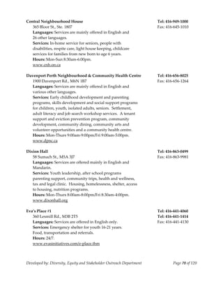  
Central Neighbourhood House                                            Tel: 416‐949‐1000 
  365 Bloor St., Ste. 1807                                             Fax: 416‐645‐1010 
  Languages: Services are mainly offered in English and                 
  26 other languages.                                                   
  Services: In‐home service for seniors, people with  
  disabilities, respite care, light house keeping, childcare  
  services for families from new born to age 6 years.  
  Hours: Mon‐Sun 8:30am‐6:00pm. 
  www.cnh.on.ca 
 
Davenport Perth Neighbourhood & Community Health Centre                Tel: 416‐656‐8025 
  1900 Davenport Rd., M6N 1B7                                          Fax: 416‐656‐1264 
  Languages: Services are mainly offered in English and  
  various other languages.                                        
  Services: Early childhood development and parenting  
  programs, skills development and social support programs  
  for children, youth, isolated adults, seniors.  Settlement,  
  adult literacy and job search workshop services.  A tenant  
  support and eviction prevention program, community  
  development, community dining, community arts and  
  volunteer opportunities and a community health centre.  
  Hours: Mon‐Thurs 9:00am‐9:00pm/Fri 9:00am‐5:00pm. 
  www.dpnc.ca 
 
Dixion Hall                                                            Tel: 416‐863‐0499 
   58 Sumach St., M5A 3J7                                              Fax: 416‐863‐9981 
   Languages: Services are offered mainly in English and  
   Mandarin. 
   Services: Youth leadership, after school programs 
   parenting support, community trips, health and wellness, 
   tax and legal clinic.  Housing, homelessness, shelter, access 
   to housing, nutrition programs. 
   Hours: Mon‐Thurs 8:00am‐8:00pm/Fri 8:30am‐4:00pm. 
   www.dixonhall.org 
 
Eva’s Place #1                                                         Tel: 416‐441‐4060 
   360 Lesmill Rd., M3B 2T5                                            Tel: 416‐441‐1414 
   Languages: Services are offered in English only.                    Fax: 416‐441‐4130 
   Services: Emergency shelter for youth 16‐21 years. 
   Food, transportation and referrals. 
   Hours: 24/7. 
   www.evasinitiatives.com/e‐place.thm 
 


Developed by: Diversity, Equity and Stakeholder Outreach Department            Page 78 of 120 
                                                                                                  
 