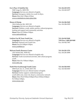  
Eva’s Place #2 Satellite Site                                          Tel: 416‐229‐1874 
   5248 Yonge St., M2N 5P6                                             Fax: 416‐642‐2677 
   Languages: Services are offered in English. 
   Services: Emergency shelter for youth 16‐24yrs. 
   Hours: Mon‐Sun 5:30pm‐8:30am. 
   www.evainitiatives.com/e‐place.htm 
    
House of Ghesig                                                        Tel: 416‐286‐9449 
   156A Galloway Rd., M1E 1X2                                          Fax: 416‐286‐9925 
   Languages: Services are offered in English.  
   Services: Children, youth, adults, parents, cultural programs, 
   healing and support and community activities. 
   Hours: Mon‐Fri 9:00am‐5:00pm. 
  www.nativechild.org 
                                                                 
Lesbian Gay Bi Trans Youth Line                                        Tel: 416‐962‐9688  
   Languages: Services are offered in English.                         Toll‐Free: 1‐800‐268‐9688 
   Services: Outreach and Youth Line.                                  Fax: 416‐962‐7967 
   Hours: Sun‐Fri 4:00pm‐9:30pm. 
   www.youthline.ca 
    
Malvern Family Resource Centre                                         Tel: 416‐281‐1376 
   1321 Neilson Rd., M1B 3C2                                           Fax: 416‐281‐8898 
   Languages: Services are offered in English only. 
   Services: Youth recreational activities, after school program,  
   youth . 
   Hours: Mon‐Fri: 9:00am‐5:00pm. 
   www.mfrc.org 
    
North West Scarborough Youth Centre                                    Tel: 416‐502‐9293 
   3850 Finch Ave. E., U#410, M1T 3T6                                  Fax: 416‐502‐0047 
   Languages: Services are offered mainly in English. 
   Services: Family support, residential program, 
   youth skills zone, inner city drop in, community outreach.  
   Hours: Mon‐Wed 9:00am‐8:00pm/Thurs 8:00am‐8:00pm/ 
   Fri 9:00am‐5:00pm. 
   www.nwsyc.com 
    
    




Developed by: Diversity, Equity and Stakeholder Outreach Department            Page 79 of 120 
                                                                                                     
 