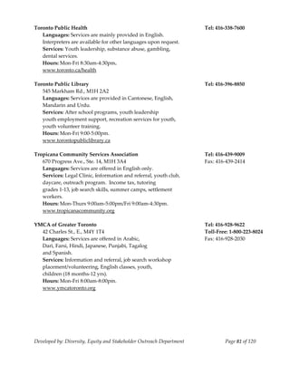  
Toronto Public Health                                                  Tel: 416‐338‐7600 
   Languages: Services are mainly provided in English.                          
   Interpreters are available for other languages upon request. 
  Services: Youth leadership, substance abuse, gambling,  
  dental services. 
  Hours: Mon‐Fri 8:30am‐4:30pm. 
  www.toronto.ca/health 
    
Toronto Public Library                                                 Tel: 416‐396‐8850 
   545 Markham Rd., M1H 2A2 
   Languages: Services are provided in Cantonese, English,              
   Mandarin and Urdu. 
  Services: After school programs, youth leadership 
  youth employment support, recreation services for youth, 
  youth volunteer training. 
  Hours: Mon‐Fri 9:00‐5:00pm. 
  www.torontopubliclibrary.ca 
    
Tropicana Community Services Association                               Tel: 416‐439‐9009 
   670 Progress Ave., Ste. 14, M1H 3A4                                 Fax: 416‐439‐2414 
   Languages: Services are offered in English only. 
   Services: Legal Clinic, information and referral, youth club,  
   daycare, outreach program.  Income tax, tutoring  
   grades 1‐13, job search skills, summer camps, settlement  
   workers. 
   Hours: Mon‐Thurs 9:00am‐5:00pm/Fri 9:00am‐4:30pm. 
   www.tropicanacommunity.org 
    
YMCA of Greater Toronto                                                Tel: 416‐928‐9622 
   42 Charles St., E., M4Y 1T4                                         Toll‐Free: 1‐800‐223‐8024 
   Languages: Services are offered in Arabic,                          Fax: 416‐928‐2030 
   Dari, Farsi, Hindi, Japanese, Punjabi, Tagalog 
   and Spanish. 
   Services: Information and referral, job search workshop 
   placement/volunteering, English classes, youth, 
   children (18 months‐12 yrs). 
   Hours: Mon‐Fri 8:00am‐8:00pm. 
   www.ymcatoronto.org 
    




Developed by: Diversity, Equity and Stakeholder Outreach Department            Page 81 of 120 
                                                                                                     
 