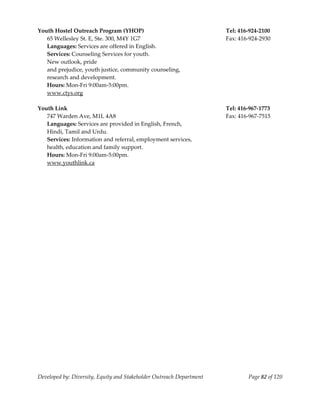  
Youth Hostel Outreach Program (YHOP)                                   Tel: 416‐924‐2100 
   65 Wellesley St. E, Ste. 300, M4Y 1G7                               Fax: 416‐924‐2930 
   Languages: Services are offered in English. 
   Services: Counseling Services for youth.  
   New outlook, pride  
   and prejudice, youth justice, community counseling,  
   research and development. 
   Hours: Mon‐Fri 9:00am‐5:00pm. 
   www.ctys.org 
    
Youth Link                                                             Tel: 416‐967‐1773 
   747 Warden Ave, M1L 4A8                                             Fax: 416‐967‐7515 
   Languages: Services are provided in English, French,  
   Hindi, Tamil and Urdu. 
   Services: Information and referral, employment services, 
   health, education and family support. 
   Hours: Mon‐Fri 9:00am‐5:00pm. 
   www.youthlink.ca 
 




Developed by: Diversity, Equity and Stakeholder Outreach Department            Page 82 of 120 
                                                                                                  
 