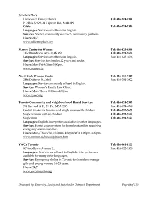  
Juliette’s Place  
    Homeward Family Shelter                                            Tel: 416‐724‐7322 
    P O Box 37529, 31 Tapscott Rd., M1B 5P9 
    Crisis:                                                            Tel: 416‐724‐1316 
    Languages: Services are offered in English. 
    Services: Shelter, community outreach, community partners. 
    Hours: 24/7. 
    www.julliettesplace.org 
     
Massey Centre for Women                                                Tel: 416‐425‐6348 
    1102 Broadview Ave., M4K 2S5                                       Tel: 416‐391‐5637 
    Languages: Services are offered in English.                        Fax: 416‐425‐4056 
    Services: Services for females 22 years and under. 
    Hours: Mon‐Fri 9:00am‐5:00pm. 
    www.massey.ca 
     
North York Women Centre                                                Tel: 416‐635‐9427 
    2446 Dufferin St., M6E                                             Fax: 416‐781‐3822 
    Languages: Services are mainly offered in English. 
    Services: Women’s Family Law Clinic. 
    Hours: Mon‐Thurs 10:00am‐4:00pm. 
    www.nywc.org 
     
Toronto Community and Neighbourhood Hostel Services                    Tel: 416‐924‐2543 
    269 Gerrard St E., 2nd Flr., M5A 2G3                               Fax: 416‐924‐4748 
    Central intake for families and single moms with children          Tel: 416‐397‐5637 
    Single women with no children                                      Tel: 416‐392‐5500 
    Single men                                                         Tel: 416‐392‐5527 
    Languages: English, interpreters available for other languages. 
    Services: Hostel access system for homeless families requiring 
    emergency accommodation. 
    Hours: Mon//Thurs/Fri–10:00am‐4:30pm/Wed 1:00pm‐4:30pm. 
    www.toronto.ca/housing/index.htm 
     
YWCA Toronto                                                           Tel: 416‐961‐8100 
    80 Woodlawn Avenue E.,                                             Fax: 416‐923‐1950 
    Languages:  Services are offered in English.  Interpreters are 
    available for many other languages. 
    Services: Emergency shelter in Toronto for homeless teenage 
    girls and young women, 16‐25 years. 
    Hours: 24/7. 
    www.ywcatoronto.org 



Developed by: Diversity, Equity and Stakeholder Outreach Department            Page 84 of 120 
                                                                                                  
 