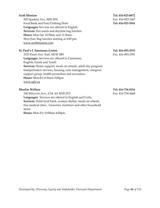  
Scott Mission                                                          Tel: 416‐923‐8872 
   502 Spadina Ave, M5S 2H1                                            Fax: 416‐923‐1067 
   Food Bank and Free Clothing Store                                   Tel: 416‐923‐3916 
   Languages: Services are offered in English. 
   Services: Hot meals and daytime bag lunches. 
   Hours: Mon‐Sat 10:30am and 11:30am. 
   Mon‐Sun: Bag lunches starting at 4:00 pm. 
   www.scottmission.com 
                                                     
St. Paul’s L’Amoreaux Centre                                           Tel: 416‐493‐3333 
  3333 Finch Ave. East, M1W 2R9                                        Fax: 416‐493‐3391 
  Languages: Services are offered in Cantonese,  
  English, Greek and Tamil. 
  Services: Home support, meals on wheels, adult day program, 
  transportation services, housing, case management, caregiver 
  support group, health promotion and recreation. 
  Hours: Mon‐Fri 8:30am‐5:00pm. 
    www.splc.ca 
     
Muslim Welfare                                                         Tel: 416‐754‐8116 
    100 McLevin Ave., U#4, 4A M1B 2V5                                  Fax: 416‐754‐4468 
    Languages:  Services are offered in English and Urdu. 
    Services: Halal food bank, women shelter, meals on wheels, 
  free medical clinic.  Groceries, furniture and other household  
  items. 
  Hours: Mon‐Fri 10:00am‐4:00pm. 
                                                       




Developed by: Diversity, Equity and Stakeholder Outreach Department            Page 86 of 120 
                                                                                                  
 
