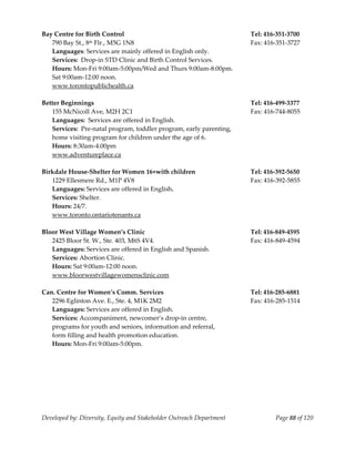  
Bay Centre for Birth Control                                           Tel: 416‐351‐3700 
   790 Bay St., 8th Flr., M5G 1N8                                      Fax: 416‐351‐3727 
   Languages: Services are mainly offered in English only. 
   Services:  Drop‐in STD Clinic and Birth Control Services. 
   Hours: Mon‐Fri 9:00am‐5:00pm/Wed and Thurs 9:00am‐8:00pm. 
   Sat 9:00am‐12:00 noon. 
   www.torontopublichealth.ca 
    
Better Beginnings                                                      Tel: 416‐499‐3377 
   155 McNicoll Ave, M2H 2C1                                           Fax: 416‐744‐8055 
  Languages:  Services are offered in English. 
  Services:  Pre‐natal program, toddler program, early parenting, 
  home visiting program for children under the age of 6. 
  Hours: 8:30am‐4:00pm                                                  
  www.adventureplace.ca 
 
Birkdale House‐Shelter for Women 16+with children                      Tel: 416‐392‐5650 
   1229 Ellesmere Rd., M1P 4V8                                         Fax: 416‐392‐5855 
   Languages: Services are offered in English. 
   Services: Shelter. 
   Hours: 24/7. 
   www.toronto.ontariotenants.ca 
 
Bloor West Village Women’s Clinic                                      Tel: 416‐849‐4595 
   2425 Bloor St. W., Ste. 403, M6S 4V4.                               Fax: 416‐849‐4594 
   Languages: Services are offered in English and Spanish. 
   Services: Abortion Clinic. 
   Hours: Sat 9:00am‐12:00 noon. 
   www.bloorwestvillagewomensclinic.com 
 
Can. Centre for Women’s Comm. Services                                 Tel: 416‐285‐6881 
   2296 Eglinton Ave. E., Ste. 4, M1K 2M2                              Fax: 416‐285‐1514 
   Languages: Services are offered in English. 
   Services: Accompaniment, newcomer’s drop‐in centre, 
   programs for youth and seniors, information and referral, 
   form filling and health promotion education. 
   Hours: Mon‐Fri 9:00am‐5:00pm. 
    
    
    




Developed by: Diversity, Equity and Stakeholder Outreach Department            Page 88 of 120 
                                                                                                  
 