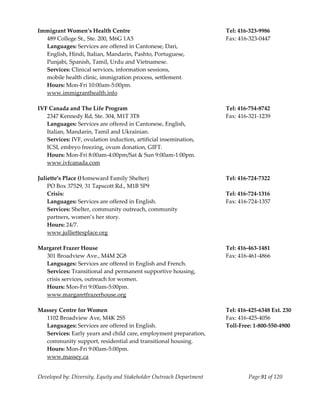  
Immigrant Women’s Health Centre                                        Tel: 416‐323‐9986 
    489 College St., Ste. 200, M6G 1A5                                 Fax: 416‐323‐0447 
    Languages: Services are offered in Cantonese, Dari,  
    English, Hindi, Italian, Mandarin, Pashto, Portuguese, 
    Punjabi, Spanish, Tamil, Urdu and Vietnamese. 
    Services: Clinical services, information sessions, 
  mobile health clinic, immigration process, settlement. 
    Hours: Mon‐Fri 10:00am‐5:00pm. 
    www.immigranthealth.info 
     
IVF Canada and The Life Program                                        Tel: 416‐754‐8742 
    2347 Kennedy Rd, Ste. 304, M1T 3T8                                 Fax: 416‐321‐1239 
    Languages: Services are offered in Cantonese, English, 
    Italian, Mandarin, Tamil and Ukrainian. 
    Services: IVF, ovulation induction, artificial insemination, 
    ICSI, embryo freezing, ovum donation, GIFT. 
    Hours: Mon‐Fri 8:00am‐4:00pm/Sat & Sun 9:00am‐1:00pm. 
    www.ivfcanada.com 
     
Juliette’s Place (Homeward Family Shelter)                             Tel: 416‐724‐7322 
    PO Box 37529, 31 Tapscott Rd., M1B 5P9 
    Crisis:                                                            Tel: 416‐724‐1316 
    Languages: Services are offered in English.                        Fax: 416‐724‐1357 
    Services: Shelter, community outreach, community  
    partners, women’s her story. 
    Hours: 24/7. 
    www.julliettesplace.org 
     
Margaret Frazer House                                                  Tel: 416‐463‐1481 
    301 Broadview Ave., M4M 2G8                                        Fax: 416‐461‐4866 
    Languages: Services are offered in English and French.              
    Services: Transitional and permanent supportive housing,  
    crisis services, outreach for women. 
    Hours: Mon‐Fri 9:00am‐5:00pm. 
    www.margaretfrazerhouse.org 
     
Massey Centre for Women                                                Tel: 416‐425‐6348 Ext. 230 
    1102 Broadview Ave, M4K 2S5                                        Fax: 416‐425‐4056 
    Languages: Services are offered in English.                        Toll‐Free: 1‐800‐550‐4900 
    Services: Early years and child care, employment preparation,       
    community support, residential and transitional housing.  
    Hours: Mon‐Fri 9:00am‐5:00pm. 
    www.massey.ca 


Developed by: Diversity, Equity and Stakeholder Outreach Department             Page 91 of 120 
                                                                                                   
 