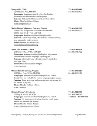 
Morgentaler Clinic                                                     Tel: 416‐932‐0446 
  727 Hillsdale Ave., M4S 1V4.                                         Fax: 416‐932‐0837 
   Languages: Services are mainly offered in English.  
   Handouts are offered in various languages. 
   Services: Birth Control Services and Abortion Clinic. 
   Hours: Mon‐Sat 9:00am‐6:00pm.                                             
   www.morgentaler.ca 
    
Native Women’s Resource Centre of Toronto                              Tel: 416‐963‐9963 
   Temp Add: Hungarian Canadian Cultural Centre                        Fax: 416‐963‐9573 
   840 St. Clair W. (2nd Flr.), M6C 1C1 
   Languages: Services are offered in English only. 
   Services: Community events, children and families services, 
   and services for native women. 
   Hours: Mon‐Fri 9:00am‐5:00pm. 
   www.nativewomenscentre.org 
    
North York Women’s Centre                                              Tel: 416‐781‐0479 
   201 Caribou Rd., 2nd Flr., M5N 2B5                                  Fax: 416‐781‐3822 
   Languages: Services are offered in English, interpreters  
   are available for other languages upon request. 
   Services: Information and referral, women’s family law  
   and legal clinic. 
   Hours: Mon‐Thurs 10:00am‐4:00pm. 
   www.nywc.org 
    
Ontario Breast Screening Program                                       Tel: 416‐298‐2626 
   305 Milner Ave., U#904, M1B 3Z4                                     Fax: 416‐298‐7470 
   Languages: Services are offered in English and French. 
   Interpreters are available for various languages upon request. 
   Services: Breast screening and mammograms for women 50+, 
   no referral is required. 
   Hours: Mon‐Fri‐ 8:00am‐4:00pm. 
   www.cancer.ca 
    
Ontario Women’s Directorate                                            Tel: 416‐314‐0300 
   777 Bay St., 6th Flr., M7A 2J4                                      Fax: 416‐314‐0247 
   Languages: Services are offered in English and French.              Toll‐Free: 1‐866‐510‐5902 
   Services: For women experiencing violence, youth space, 
   health and wellness for women. 
   Hours: Mon‐Fri 8:30am‐4:30pm. 
   www.citizenship.gov.on.ca/owd 
    


Developed by: Diversity, Equity and Stakeholder Outreach Department             Page 92 of 120 
                                                                                                     
 