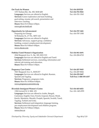  
On‐Track for Women                                                     Tel: 416‐2835229 
  1371 Neilson Rd., Ste. 305, M1B 4Z8                                  Tel: 416‐701‐9041 
   Languages: Services are offered in English.                         Fax: 416‐701‐1363 
   Services: Career exploration and team building,  
   goal setting, resume, job search, presentation and  
   interview coaching. 
   Hours: Mon‐Fri 8:30am‐4:30pm. 
   www.get‐on‐track.net 
    
Opportunity for Advancement                                            Tel: 416‐787‐1481 
   Preparing for Change                                                Fax: 416‐787‐1500 
   54 Wolseley St., 2nd Flr., M5T 1A5 
   Languages: Services are offered in English. 
   Services: Advocacy, support group, confidence 
   building, women’s employment development. 
   Hours: Mon‐Fri 9:00am‐4:00pm. 
   www.ofacan.com 
    
Pothikai Tamil Women’s Organization                                    Tel: 416‐961‐4691 
   4544 Sheppard Ave. E., Ste. 329, M1S 1V2                            Fax: 416‐284‐4710 
   Languages: Services are offered in English and Tamil. 
   Services: Settlement services, counseling, information and 
   referral, job training and education. 
   Hours: Mon‐Fri 9:30am‐5:30pm. 
    
Pregnancy Care Centre                                                  Tel: 416‐287‐9845 
   7601 Sheppard Ave. E., M1B 2Y7                                      Fax: 416‐287‐8066 
   Languages: Services are offered in English, Russian,                Tel: 416‐229‐2607 
   Spanish and Tagalog.                                                Toll‐Free: 1‐800‐395‐4357 
   Services: Pregnancy, pregnancy tests.  
   Hours: Mon‐Fri 10:00am‐6:00pm. 
   www.pregnancycarecentre.org 
                                                                        
Riverdale Immigrant Women’s Centre                                     Tel: 416‐465‐6021 
   1326 Gerrard St. E, M4L 1Z1                                         Fax: 416‐ 465‐4785 
   Languages: Services are offered in Arabic, Bengali, 
   Cantonese, English, Farsi, French, Gujarati, Hunan, Hindi, 
   Katchi, Mandarin, Marathi, Punjabi, Spanish, Swahili, Tamil, 
   Tagalog, Turkish and Urdu. 
   Services: Settlement and integration, language training, 
   pre employment development and children program. 
   Hours: Mon‐Fri 9:00am‐5:00pm. 
   www.riwc.ca 


Developed by: Diversity, Equity and Stakeholder Outreach Department             Page 93 of 120 
                                                                                                     
 