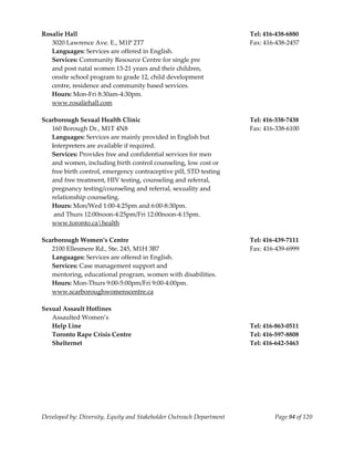  
Rosalie Hall                                                           Tel: 416‐438‐6880 
   3020 Lawrence Ave. E., M1P 2T7                                      Fax: 416‐438‐2457 
   Languages: Services are offered in English. 
   Services: Community Resource Centre for single pre  
   and post natal women 13‐21 years and their children, 
   onsite school program to grade 12, child development  
   centre, residence and community based services. 
   Hours: Mon‐Fri 8:30am‐4:30pm. 
   www.rosaliehall.com 
    
Scarborough Sexual Health Clinic                                       Tel: 416‐338‐7438 
   160 Borough Dr., M1T 4N8                                            Fax: 416‐338‐6100 
   Languages: Services are mainly provided in English but 
   interpreters are available if required. 
   Services: Provides free and confidential services for men 
   and women, including birth control counseling, low cost or 
   free birth control, emergency contraceptive pill, STD testing  
   and free treatment, HIV testing, counseling and referral,  
   pregnancy testing/counseling and referral, sexuality and 
   relationship counseling. 
   Hours: Mon/Wed 1:00‐4:25pm and 6:00‐8:30pm. 
    and Thurs 12:00noon‐4:25pm/Fri 12:00noon‐4:15pm. 
   www.toronto.cahealth 
    
Scarborough Women’s Centre                                             Tel: 416‐439‐7111 
   2100 Ellesmere Rd., Ste. 245, M1H 3B7                               Fax: 416‐439‐6999 
   Languages: Services are offered in English.  
   Services: Case management support and   
   mentoring, educational program, women with disabilities. 
   Hours: Mon‐Thurs 9:00‐5:00pm/Fri 9:00‐4:00pm. 
   www.scarboroughwomenscentre.ca 
    
Sexual Assault Hotlines 
   Assaulted Women’s 
   Help Line                                                           Tel: 416‐863‐0511 
   Toronto Rape Crisis Centre                                          Tel: 416‐597‐8808 
   Shelternet                                                          Tel: 416‐642‐5463 




Developed by: Diversity, Equity and Stakeholder Outreach Department            Page 94 of 120 
                                                                                                  
 