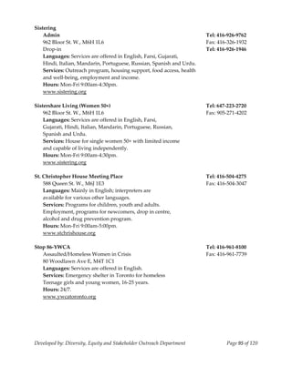  
Sistering  
    Admin                                                               Tel: 416‐926‐9762 
    962 Bloor St. W., M6H 1L6                                           Fax: 416‐326‐1932 
    Drop‐in                                                             Tel: 416‐926‐1946 
    Languages: Services are offered in English, Farsi, Gujarati, 
    Hindi, Italian, Mandarin, Portuguese, Russian, Spanish and Urdu. 
    Services: Outreach program, housing support, food access, health 
    and well‐being, employment and income. 
    Hours: Mon‐Fri 9:00am‐4:30pm. 
    www.sistering.org 
     
Sistershare Living (Women 50+)                                          Tel: 647‐223‐2720 
    962 Bloor St. W., M6H 1L6                                           Fax: 905‐271‐4202 
    Languages: Services are offered in English, Farsi,  
    Gujarati, Hindi, Italian, Mandarin, Portuguese, Russian,  
    Spanish and Urdu. 
    Services: House for single women 50+ with limited income  
    and capable of living independently. 
    Hours: Mon‐Fri 9:00am‐4:30pm. 
    www.sistering.org 
     
St. Christopher House Meeting Place                                     Tel: 416‐504‐4275 
    588 Queen St. W., M6J 1E3                                           Fax: 416‐504‐3047 
    Languages: Mainly in English; interpreters are  
    available for various other languages. 
    Services: Programs for children, youth and adults. 
    Employment, programs for newcomers, drop in centre,  
    alcohol and drug prevention program. 
    Hours: Mon‐Fri 9:00am‐5:00pm. 
    www.stchrishouse.org 
     
Stop 86‐YWCA                                                            Tel: 416‐961‐8100 
    Assaulted/Homeless Women in Crisis                                  Fax: 416‐961‐7739 
    80 Woodlawn Ave E, M4T 1C1 
    Languages: Services are offered in English. 
    Services: Emergency shelter in Toronto for homeless  
    Teenage girls and young women, 16‐25 years. 
    Hours: 24/7. 
    www.ywcatoronto.org 
     




Developed by: Diversity, Equity and Stakeholder Outreach Department             Page 95 of 120 
                                                                                                   
 