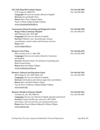  
The Talk Shop Mel Lastman Square                                       Tel: 416‐338‐7000 
  5110 Yonge St., M2M 5V7.                                             Fax: 416‐338‐7001 
   Languages: Services are mainly offered in English. 
   Services: Sexual Health Clinic 
   Hours: Mon, Wed, 4:30pm‐6:45pm. 
   Thurs 11:30am‐3:00pm/4:30pm‐6:45pm. 
   www.torontopublichealth.ca 
    
Transamerica Breast Screening and Diagnostic Centre                    Tel: 416‐284‐3100 
   Rouge Valley Centenary Hospital                                     Fax: 416‐284‐3101 
   2867 Ellesmere Rd., M1E 4B9 
   Languages: Services are offered in English. 
   Services: Palliative care, chemotherapy, dietary  
   consultations, social worker and homecare services. 
   Hours: 24/7. 
   www.rougevalley.ca 
    
Women’s Care Clinic                                                    Tel: 416‐256‐4139 
   960 Lawrence Ave. E., M6A 3B5.                                      Fax: 416‐256‐7069 
   Languages: Services are mainly offered in Cantonese  
   and English.                                                         
   Services: Abortion Clinic, Pre‐abortion Counseling and 
   Birth Control Clinic. 
   Hours: Mon‐Sat 9:00am‐5:00pm. 
   www.womenscareclinic.ca 

Women’s  Referral and Education Centre                                 Tel: 416‐534‐7501 
  489 College St., Ste. 303B, M6G 1A5                                  Fax: 416‐534‐5078 
  Languages: Services are offered in English.                           
  Services: Information and referral, legal clinic and shelters. 
  Hours: Mon and Wed 9:30am‐1:30pm. 
  Tues & Thurs 12:00noon‐4:00pm/6:00pm‐9:00pm. 
  www.wcrec.org 
   
Women’s Health in Women’s Health                                       Tel: 416‐593‐7655 
  2 Carlton St., Ste. 500, M5B 1J3                                     Fax: 416‐593‐5867 
  Languages: Services are offered in English, Spanish and French. 
  Services: Primary health care, advocacy, HIV‐AIDS  
  prevention, self care activities, pre and post natal care. 
  Hours: Mon‐Thurs 9:00am‐8:00pm/Fri 9:00am‐5:00pm. 
  www.whiwh.com 




Developed by: Diversity, Equity and Stakeholder Outreach Department            Page 96 of 120 
                                                                                                  
 