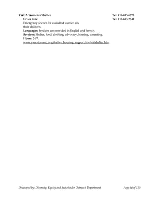  
YWCA Women’s Shelter                                                Tel: 416‐693‐6978 
  Crisis Line                                                       Tel: 416‐693‐7342 
  Emergency shelter for assaulted women and 
  their children. 
  Languages: Services are provided in English and French. 
  Services: Shelter, food, clothing, advocacy, housing, parenting. 
  Hours: 24/7. 
  www.ywcatoronto.org/shelter_housing_support/shelter/shelter.htm 
                                                      




Developed by: Diversity, Equity and Stakeholder Outreach Department          Page 98 of 120 
                                                                                                
 