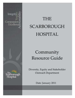  



                        
                THE 
    SCARBOROUGH 
          HOSPITAL 

                        
       Community 
      Resource Guide 
 

    Diversity, Equity and Stakeholder 
         Outreach Department 

                        

          Date: January 2011 
                    

                                      
 