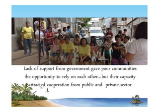 Lack of support from government gave poor communities 
the opportunity to rely on each other…but their capacity 
attracted cooperation from public and private sector 
 