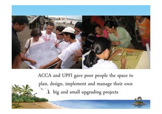 ACCA and UPFI gave poor people the space to 
plan, design, implement and manage their own 
big and small upgrading projects 
 