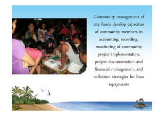Community management of 
city funds develop capacities 
of community members in 
accounting, recording, 
monitoring of community 
project implementation, 
project documentation and 
financial management, and 
collection strategies for loan 
repayments 
 