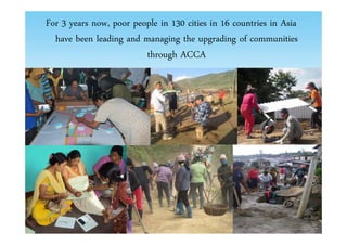 For 3 years now, poor people in 130 cities in 16 countries in Asia 
have been leading and managing the upgrading of communities 
through ACCA 
 